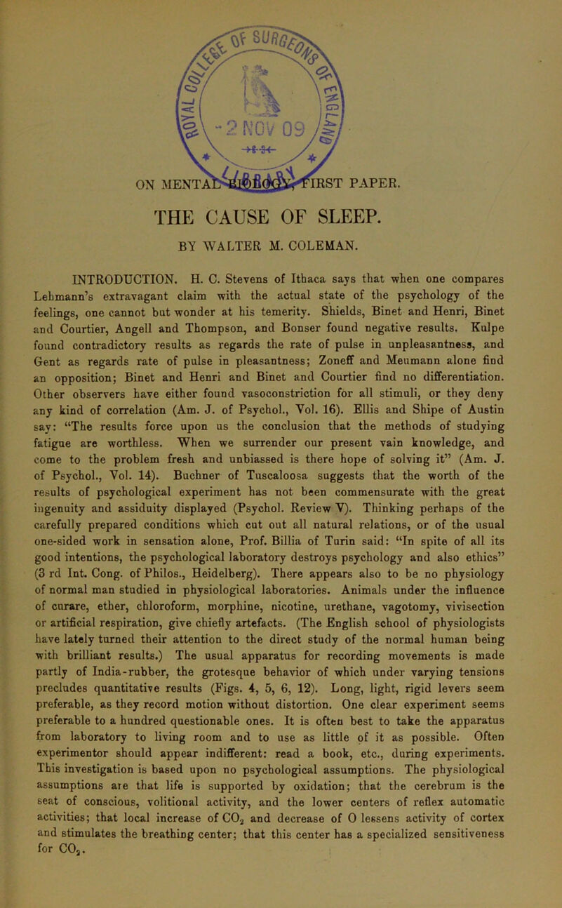 mST PAPER. THE CAUSE OF SLEEP. BY WALTER M. COLEMAN. INTRODUCTION. H. C. Stevens of Ithaca says that -when one compares Lehmann’s extravagant claim with the actual state of the psychology of the feelings, one cannot but wonder at his temerity. Shields, Binet and Henri, Binet and Courtier, Angell and Thompson, and Bonser found negative results. Kulpe found contradictory results as regards the rate of pulse in unpleasantness, and Gent as regards rate of pulse in pleasantness; Zoneff and Meumann alone find an opposition; Binet and Henri and Binet and Courtier find no differentiation. Other observers have either found vasoconstriction for all stimuli, or they deny any kind of correlation (Am. J. of Psychol., Vol. 16). Ellis and Shipe of Austin say: “The results force upon us the conclusion that the methods of studying fatigue are worthless. When we surrender our present vain knowledge, and come to the problem fresh and unbiassed is there hope of solving it” (Am. J. of Psychol., Vol. 14). Buchner of Tuscaloosa suggests that the worth of the results of psychological experiment has not been commensurate with the great ingenuity and assiduity displayed (Psychol. Review V). Thinking perhaps of the carefully prepared conditions which cut out all natural relations, or of the usual one-sided work in sensation alone. Prof. Billia of Turin said: “In spite of all its good intentions, the psychological laboratory destroys psychology and also ethics” (3 rd Int. Cong, of Philos., Heidelberg). There appears also to be no physiology of normal man studied in physiological laboratories. Animals under the influence of curare, ether, chloroform, morphine, nicotine, urethane, vagotomy, vivisection or artificial respiration, give chiefly artefacts. (The English school of physiologists have lately turned their attention to the direct study of the normal human being with brilliant results.) The usual apparatus for recording movements is made partly of India-rubber, the grotesque behavior of which under varying tensions precludes quantitative results (Figs. 4, 5, 6, 12). Long, light, rigid levers seem preferable, as they record motion without distortion. One clear experiment seems preferable to a hundred questionable ones. It is often best to take the apparatus from laboratory to living room and to use as little of it as possible. Often experimentor should appear indifferent: read a book, etc., during experiments. This investigation is based upon no psychological assumptions. The physiological assumptions are that life is supported by oxidation; that the cerebrum is the seat of conscious, volitional activity, and the lower centers of reflex automatic activities; that local increase of CO^ and decrease of 0 lessens activity of cortex and stimulates the breathing center; that this center has a specialized sensitiveness for COj.