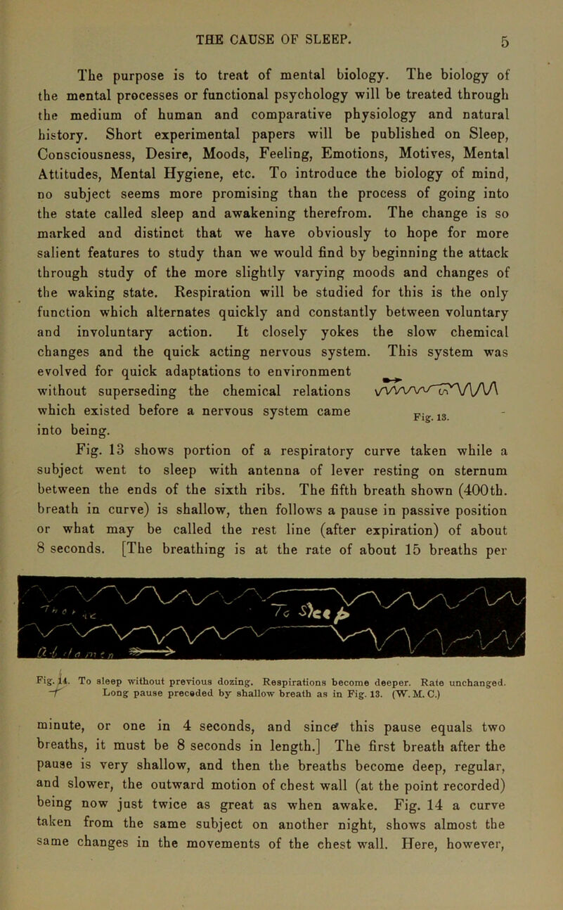 The purpose is to treat of mental biology. The biology of the mental processes or functional psychology will be treated through the medium of human and comparative physiology and natural history. Short experimental papers will be published on Sleep, Consciousness, Desire, Moods, Feeling, Emotions, Motives, Mental Attitudes, Mental Hygiene, etc. To introduce the biology of mind, no subject seems more promising than the process of going into the state called sleep and awakening therefrom. The change is so marked and distinct that we have obviously to hope for more salient features to study than we would find by beginning the attack through study of the more slightly varying moods and changes of the waking state. Respiration will be studied for this is the only function which alternates quickly and constantly between voluntary and involuntary action. It closely yokes the slow chemical changes and the quick acting nervous system. This system was evolved for quick adaptations to environment without superseding the chemical relations \/VVvvv^i;;r‘'V\AA which existed before a nervous system came ^3 into being. Fig. 13 shows portion of a respiratory curve taken while a subject went to sleep with antenna of lever resting on sternum between the ends of the sixth ribs. The fifth breath shown (400th. breath in curve) is shallow, then follows a pause in passive position or what may be called the rest line (after expiration) of about 8 seconds. [The breathing is at the rate of about 15 breaths per Fig. I4. To sleep without previous dozing. Respirations become deeper. Rate unchanged. Long pause preceded by shallow breath as in Fig. 13. (W. M. C.) minute, or one in 4 seconds, and sincef this pause equals two breaths, it must be 8 seconds in length.] The first breath after the pause is very shallow, and then the breaths become deep, regular, and slower, the outward motion of chest wall (at the point recorded) being now just twice as great as when awake. Fig. 14 a curve taken from the same subject on another night, shows almost the same changes in the movements of the chest wall. Here, however.