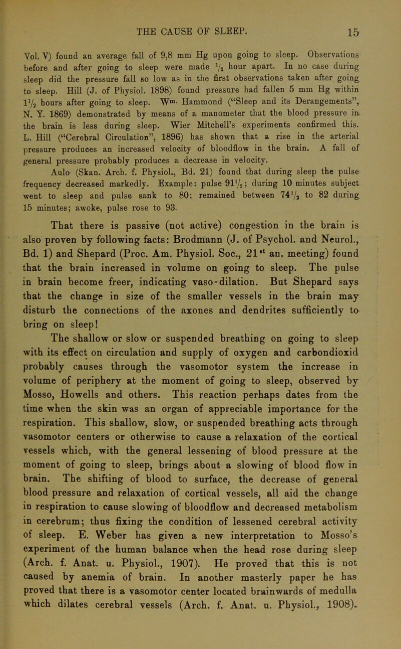 Vol. V) found an average fall of 9,8 mm Hg upon going to sleep. Observations before and after going to sleep were made Va ^our apart. In no case during sleep did the pressure fall so low as in the first observations taken after going to sleep. Hill (J. of Physiol. 1898) found pressure had fallen 5 mm Hg within IY2 hours after going to sleep. W®- Hammond (“Sleep and its Derangements”, N. Y. 1869) demonstrated by means of a manometer that the blood pressure in. the brain is less during sleep. Wier Mitchell’s experiments confirmed this. L. Hill (“Cerebral Circulation”, 1896) has shown that a rise in the arterial pressure produces an increased velocity of bloodflow in the brain. A fall of general pressure probably produces a decrease in velocity. Aulo (Skan. Arch. f. Physiol., Bd. 21) found that during sleep the pulse frequency decreased markedly. Example: pulse 91'/2j during 10 minutes subject went to sleep and pulse sank to 80; remained between 74'/j to 82 during 15 minutes; awoke, pulse rose to 93. That there is passive (not active) congestion in the brain is also proven by following facts: Brodmann (J. of Psychol, and Neurol., Bd. 1) and Shepard (Proc. Am. Physiol. Soc., 21“ an. meeting) found that the brain increased in volume on going to sleep. The pulse in brain become freer, indicating vaso-dilation. But Shepard says that the change in size of the smaller vessels in the brain may disturb the connections of the axones and dendrites sufficiently to bring on sleep! The shallow or slow or suspended breathing on going to sleep with its effect on circulation and supply of oxygen and carbondioxid probably causes through the vasomotor system the increase in volume of periphery at the moment of going to sleep, observed by Mosso, Howells and others. This reaction perhaps dates from the time when the skin was an organ of appreciable importance for the respiration. This shallow, slow, or suspended breathing acts through vasomotor centers or otherwise to cause a relaxation of the cortical vessels which, with the general lessening of blood pressure at the moment of going to sleep, brings about a slowing of blood flow in brain. The shifting of blood to surface, the decrease of general blood pressure and relaxation of cortical vessels, all aid the change in respiration to cause slowing of bloodflow and decreased metabolism in cerebrum; thus fixing the condition of lessened cerebral activity of sleep. E. Weber has given a new interpretation to Mosso’s experiment of the human balance when the head rose during sleep (Arch. f. Anat. u. Physiol., 1907). He proved that this is not caused by anemia of brain. In another masterly paper he has proved that there is a vasomotor center located brainwards of medulla which dilates cerebral vessels (Arch. f. Anat. u. Physiol., 1908).