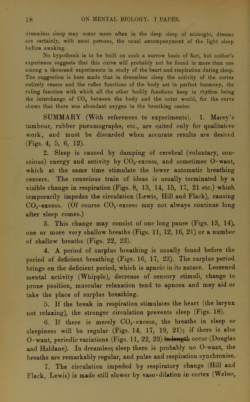 dreamless sleep may occur more often in the deep sleep of midnight, dreams are certainly, with most persons, the usual accompanyment of the light sleep before awaking. No hypothesis is to be built on such a narrow basis of fact, but author’s experience suggests that this curve will probably not be found in more than one among a thousand experiments in study of the heart and respiration during sleep. The suggestion is here made that in dreamless sleep the activity of the cortex entirely ceases and the reflex functions of the body act in perfect harmony, the ruling function with which all the other bodily functions keep in rhythm being the interchange of COj between the body and the outer world, for the curve shows that there was abundant oxygen in the breathing center. SUMMARY (With references to experiments). 1. Marey’s tambour, rubber pneumographs, etc., are suited only for qualitative work, and must be discarded when accurate results are desired (Figs. 4, 5, 6, 12). 2. Sleep is caused by damping of cerebral (voluntary, con- scious) energy and. activity by COj-excess, and sometimes 0-want, which at the same time stimulate the lower automatic breathing centers. The conscious train of ideas is usually terminated by a visible change in respiration (Figs. 8, 13, 14, 15, 17, 21 etc.) which temporarily impedes the circulation (Lewis, Hill and Flack), causing COa-excess. (Of course COj-excess may not always continue long after sleep comes.) 3. This change may consist of one long pause (Figs. 13, 14), one or more very shallow breaths (Figs. 11, 12, 16, 21) or a number of shallow breaths (Figs. 22, 23). 4. A period of surplus breathing is usually found before the period of deficient breathing (Figs. 16, 17, 23). The surplus period brings on the deficient period, which is apnoic in its nature. Lessened mental activity (Whipple), decrease of sensory stimuli, change to prone position, muscular relaxation tend to apnoea and may aid or take the place of surplus breathing. 5. If the break in respiration stimulates the heart (the larynx not relaxing), the stronger circulation prevents sleep (Figs. 18). 6. If there is merely COj-excess, the breaths in sleep or sleepiness will be regular (Figs. 14, 17, 19, 21); if there is also 0-want, periodic variations (Figs. 11, 22, 23) m4ength occur (Douglas and Haldane). In dreamless sleep there is probably no 0-want, the breaths are remarkably regular, and pulse and respiration synchronize. 7. The circulation impeded by respiratory change (Hill and Flack, Lewis) is made still slower by vaso-dilation in cortex (Weber,