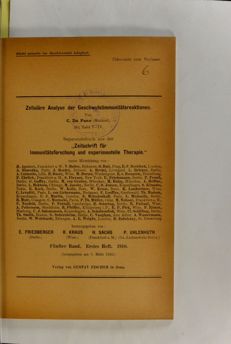 Nicht einzeln im Buchhandel TiGufllch. Ueberreicht vom Verfasser. 6 Zelluläre Analyse der Geschwulstimmunitätsreaktionen. Von C. Da Fano (Mailand). Mit Tafel I—IV. Separatabdruck aus der „Zeitschrift für Immunitätsforschung und experimentelle Therapie.“ unter Mitwirkung von : II. Apolant, Frankfurt a. M., T. Babes, Bukarest, 0.Bail, Prag, E. F.Bashford, London, A. Bcsredka, Paris, J. Bordet, Brüssel, A. ßreinl, Liverpool, L. Bi’ieger, Berlin, A. Calmette, Lille, B.Doerr, Wien, M. Dorset, Washington, E. v. Bungeni, Heidelberg, P. Ehrlich, Franlrfurt a. M., S. Flexiier, New York, U. Friedemanii, Berlin, P. Frosch, Berlin, O. Oaffky, Berlin, 31. von Grnber, München, 31. Hahn, Älünchen, A. Heffter, Berhn, L. Hektoen, Chicago, 31. Jaeobv, Berlin, C. 0. Jenseu, Kopenhagen, S. Kitasato, Tokio, R. Kochj Berlin, Vf. KoUe, Öern, 33^. Kruse, Bonn, K. Laiidsteiner, Wien, C. Levaditi, Pans, L. von Lieberinaiin, Budapest, F. Loeffler, Greifswald, Th. 3Iadsen, Kopenhagen, C. J. 3Iartin, London, E. 3Ietschnikoff, Paris, L. 3Iiehaelis, Berlin, B. Muir, Glasgow, C. 3Ioreschi, Pavia, P.Tli.3IUlIer, Graz, 3I.Neisser, Frankfurt a.M., F. Neufeld, Berlin, F. Nuttall, Cambridge, R. Ostertag^ Berlin, R. Paltauf, Wien, A. Pettersson, Stockholm, R. Pfeiffer, Königsberg i.P., E. P. Pick, Wien, P. Römer, Marburg, C. «I. Salomonseu, Kopenhagen, A. Schattenfroh, 3Vien, CI. Schilling, Berlin, Th. Smith, Boston, G. Sobernheim, Berlin, C. Vaughau, Ann Arbor, A. 33'assermann, Berhn, 33'. 3Veichardt, Erlangen, A. E. 33^right, London, D. Zabolotuy, St. Petersburg herausgegeben von ; E. FRIEDBERGER R. KRAUS H. SACHS P. UHLENHUTH (Berlin.) (Wien.) (Frankfurt a.31.) (Gr.-Lichterfelde-Berlin.) Fünfter Band. Erstes Heft. 1910. (Ausgegeben am 9. März 1910.) Verlag von GUSTAV FISCHER in Jena.