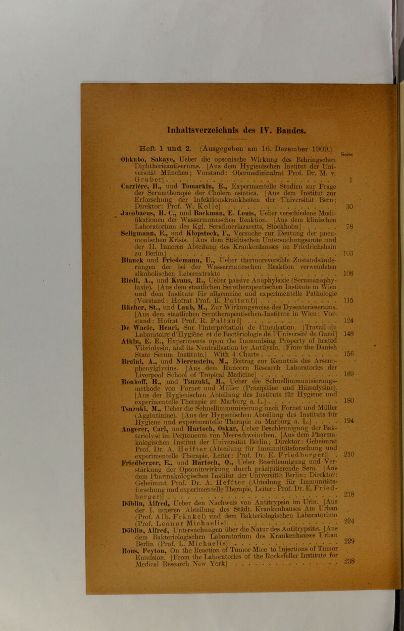 f i ! .• .tV InhaltsTcrzcichnls des IV^ Bandes. Heft 1 und 2. (Ausgegeben am 16. Dezember 1909.) Olikiibo, Sakaye, Ueber die opsonische Wirkung des Behringschen Di})htherieantiserums. [Aus dem Hygienischen Institut der Uni- versität München; Vorstand; Oberraedizinalrat Prof. Dr. M. v. G ruber] Carriörc, II., und Toiiiarkin, E., E.xperimentelle Studien zur Frage der Serumtherapie der Cholera asiatica. [Aus dem Institut zin- Erforschung der Infektionskrankheiten der Universität Bern; Direktor: Prof. W. KolleJ - Jacobaeus, II. C., und Backiiian, E. Louis, Ueber verschiedene Modi- fikationen der IVassei’inannsehen Beaktion. [Aus dem klinischen Laboratorium des Kgl. Serafimei-lazaretts, Stockholm] Scliginanii, E., und Klopstock, F., Versuche zur Deutung der pneu- monischen Krisis. [Aus dem Städtischen Untersuchungsamte -und der II. Inneren Abteilung des Krankenhauses im Friedrichshain zu Berlin] ßlaiick und Friedeimuiii, U., Ueber thermoreversible Zustandsände- rungen der bei der Wassermannschen Eeaktion verwendeten alkmiolischen Leberextrakte Biedi, A., und Kraus, IL, Ueber passive Anaphvlaxie (Senmnmaphy- laxie). [Aus dem staatlichen Serotherapeutiscnen Institute in IVien und dem Institute für allgemeine und experimentelle Pathologie (Vorstand: Hofrat Prof. K. Pal tauf)] '. . . . . . BUeher, St., und Laub, M., Zur Wirkungsweise des Dysenterieserums. [Aus dem staatlichen Serotherapeutischeiiclnstitute in Wien; Vor- stand: Hofrat Prof. R. Pal tauf] • l)e Waele, Henri, »Sur rinterpr4tation de l’incubation. [Travail du Laboratoire d’H.ygibne et de Bactdriologie de l’Univcrsitö de Gand] Alkiii. E. E., Expenments upon the Immunismg Property of heated Vibriolysin, and its Neiitralisation by Antilysm. [From the Danish State Serum Institute.] With 4 Charts Breiul, A., imd Nierenstein, M., Beitrag zur Kenntnis des Arseno- phenylglycins. [Aus dem iVincorn Research Laboratories der Liverpool School of Tropical Medicine] Boiilion, H., und Tsuzuki, M., Ueber die Schnellimmunisierungs- methode von Fornet und Müller (Präzipitine und Hämolysine). [Aus der Hygienischen Abteilung des Instituts für Hygiene und exi)erimenteile Therapie zu Marburg a. L.] . Tsu/uki, M.. Ueber die Schnellimmunisierung nach Fornet und Müller (Agglutmine). [Aus der Hvgienischen Abteilung des Instituts für Hygiene und experimentelle Therajäe zu Marburg a. L.] . . . •. Aiigerer, Carl, und Ilartoch, Oskar, lieber Beschleunigiing der Bak- teriolyse im Peijtoneum von Meerschweinchen. [Aus dem Pharma- kologischen Institut der L’^niversität Berlin; Direktor: Geheimrat Prof. Dr. A. Heffter (Abteilung für Immunitätsforschung und experimentelle Therapie, Leiter: l\of. Dr. E. Friedberger)] . Friedberger, E., und Hartoeh, 0., Ueber Beschleunigung und Ver- stärkung der Opsoninwirkung durch präzipitierende Sera. [.\us dem Pharmakologischen Institut der Universität Berlin; Direktor: Geheimrat Prof. Dr. A. Heffter (Abteilung für Immunitäts- forschung und experimentelle Therapie, Leiter: Prof. Dr. E. Fried- berger)] • • • • • Döbliii, .llfred, Ueber den Nachweis von Antitrypsin im Urin. [Aus der I. inneren Abteilimg des Stadt. Krankenhauses Am Urban (Prof. AIR Frankel) und dem Bakteriologischen Laboratorium (Prof. Leonor Michaelis)] • ‘ 'i ( ‘ Höbliii, Alfred, Untersuchungen über die Natur des Antitrypsms. [Aus dem Bakteriologischen Laboratorium des Krankenhauses ITban Berlin (Prof. J.<. Michaelis)] ^ . . . . • . • • ; • • • • • • Rous, Peytoii, On the Reaction of Tumor Mice to Injections of iuinor Emufsion. [From the Laboratories of the Rockefeiler Institute for Medical Research New York] Seite 1 30 78 103 108 115 124 148 156 169 180 194 210 218 224 229 238 Sv J • f. {• ' • ■< \ •«. I W.