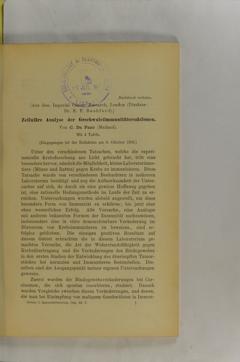 Nachdruck verboten. ■ ii • ' ' '• \ w V _J ' l - äJT - i JuL i- \ \ \ *■ •» L- / [Aus dem Imperial Cancer’-lßoeearch, London (Direktor; Dr. E. E. Bashford).] Zelluläre Analyse der Grescliwulstinmiuiiitätsreaktionen. Von C. Da Fano (Mailand). Mit 4 Tafeln. (Eingegangen bei der Kedaktion am 9. Oktober 1909.) Unter den verschiedenen Tatsachen, welche die experi- mentelle Krebsforschung ans Licht gebracht hat, tritt eine besonders hervor, nämlich die Möglichkeit, kleine Laboratoriums- tiere (Mäuse und Ratten) gegen Krebs zu immunisieren. Diese Tatsache wurde von verschiedenen Beobachtern in mehreren Laboratorien bestätigt und zog die Aufmerksamkeit der Unter- sucher auf sich, da durch sie eine gewisse Hoffnung gegeben ist, eine rationelle Heilungsmethode im Laufe der Zeit zu er- reichen. Untersuchungen wurden alsbald angestellt, um diese besondere Form von Immunität zu erklären; bis jetzt aber ohne wesentlichen Erfolg. Alle Versuche, eine Analogie mit anderen bekannten Formen der Immunität nachzuweisen, insbesondere eine in vitro demonstrierbare Veränderung im Blutserum von Krebsimmuntieren zu beweisen, sind er- folglos geblieben. Die einzigen positiven Resultate auf diesem Gebiet erbrachten die in diesem Laboratorium ge- machten Versuche, die Art der Widerstandsfähigkeit gegen Krebsübertragung und die Veränderungen des Bindegewebes in den ersten Stadien der Entwicklung des überimpften Tumor- stückes bei normalen und Immuntieren festzustellen. Die- selben sind der Ausgangspunkt meiner eigenen Untersuchungen gewesen. Zuerst wurden die Bindegewebsveränderungen bei Car- cinomen, die sich spontan resorbieren, studiert. Danach wurden Vergleiche zwischen diesen Veränderungen, und denen, die man bei Einimpfung von malignen Geschwülsten in Immun- Zeitschr. f. Immunitlltsforschung. Orig. Bd. V. 1