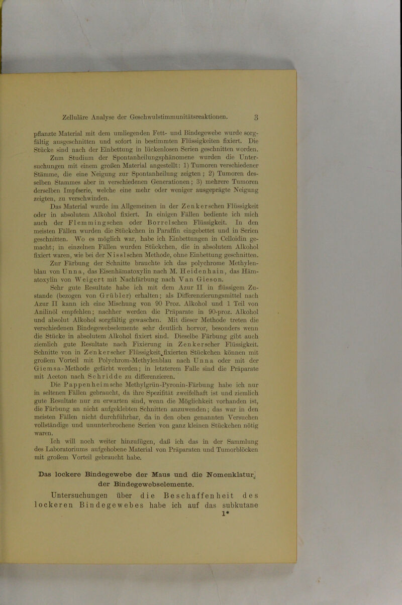 pflanzte Material mit dem umliegenden Fett- und Bindegewebe Avurde sorg- fältig ausgeschnitten und sofort in bestimmten Flüssigkeiten fixiert. Die Stücke sind nach der Einbettung in lückenlosen Serien geschnitten worden. Zum Studium der Spontanheilungsphänomene Avurden die Unter- suchungen mit einem großen Material angestellt: 1) Tumoren verschiedener Stämme, die eine Neigung zur Spontanheilung zeigten; 2) Tumoren des- selben Stammes aber in verschiedenen Generationen; 3) mehrere Tumoren derselben Impfserie, welche eine mehr oder Aveniger ausgeprägte Neigung zeigten, zu verschAvmden. Das Material Avurde im Allgemeinen in der Zenker sehen Flüssigkeit oder in absolutem Alkohol fixiert. In einigen Fällen bediente ich mich auch der F1 emmingsehen oder Borrelschen Flüssigkeit. In den meisten Fällen wurden die Stückehen in Paraffin eingebettet und in Serien geschnitten. Wo es möglich war, habe ich Einbettungen in CeUoidin ge- maeht; in ehizelnen Fällen Avurden Stückchen, die in absolutem Alkohol fixiert Avaren, Avie bei der Nisslsehen Methode, ohne Einbettung geschnitten. Zur Färbung der Schnitte brauchte ich das polychi'ome Methylen- blau von Unna, das Eisenhämatoxylin nach M. Heidenhain, das Häm- atoxylin von Weigert mit Nachfärbung nach Van Gieson. Sehr gute Resultate habe ich mit dem Azur II in flüssigem Zu- stande (bezogen von Grübler) erhalten; als Differenzierungsmittel nach Azur II kann ich eme Mischung von 90 Proz. Alkohol und 1 Teü von Anilinöl empfehlen; nachher Averden die Präparate in 90-proz. Alkohol und absohlt Alkohol sorgfältig geAvaschen. Mit dieser Methode treten die verschiedenen Bindegewebselemente sehr deutlich horvor, besonders AA'enn die Stücke in absolutem Alkohol fixiert sind. Dieselbe Färbung gibt auch ziemheh gute Resultate nach Fixierung in Zenker scher Flüssigkeit. Schnitte von in Ze'nk er scher Flüssigkeit,^fixierten Stückchen können mit großem Vorteil mit Polychrom-Methylenblau nach Unna oder mit der Giernsa-Methode gefärbt werden; in letzterem Falle sind die Präparate mit Aceton nach Schridde zu differenzieren. Die Pappen heim sehe Methylgrün-Pyronin-Färbung habe ich nur in seltenen Fällen gebraucht, da ihre Spezifität ZAveifelhaft ist und ziemheh gute Resultate nur zu erAvarten sind, wenn die Möghehkeit vorhanden ist, die Färbung an nieht aufgeklebten Schnitten anzuAvenden; das Avar in den meisten Fällen nieht durchführbar, da in den oben genannten Versuchen vollständige und ununterbrochene Serien von ganz kleinen Stückchen nötig waren. Ich Avill noch AA'citer hinzufügen, daß ich das in der Sammlung des Laboratoriums aufgehobene Material von Präparaten und Tumorblöcken mit großem Vorteil gebraucht habe. Das lockere Bindegewebe der Maus und die Nomenklatur^ der Bindegewebselemente. Untersuchungen über die Beschaffenheit des lockeren Bindegewebes habe ich auf das subkutane 1*