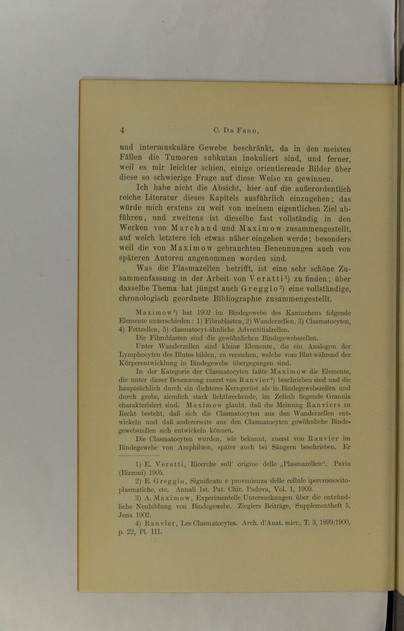 und intermuskuläre Gewebe beschränkt, da in den meisten Fällen die Tumoren subkutan inokuliert sind, und ferner, weil es mir leichter schien, einige orientierende Bilder über diese so schwierige Frage auf diese Weise zu gewinnen. Ich habe nicht die Absicht, hier auf die außerordentlich reiche Literatur dieses Kapitels ausführlich einzugehen; das würde mich erstens zu weit von meinem eigentlichen Ziel ab- führen, und zweitens ist dieselbe fast vollständig in den Werken von Marchand und Maxim ow zusammengestellt, auf welch letztere ich etwas näher eingehen werde; besonders weil die von Maxim ow gebrauchten Benennungen auch von späteren Autoren angenommen worden sind. Was die Plasmazellen betrifft, ist eine sehr schöne Zu- sammenfassung in der Arbeit von Veratti^) zu finden; über dasselbe Thema hat jüngst auch Greggio“) eine vollständige, chronologisch geordnete Bibliographie zusammengestellt. Maximow“) hat 1902 im Bindegewebe des Kaninchens folgende Elemente unterschieden: 1) Filjroblasten, 2j Wanderzellen, 3) Clasmatocyten, 4) Fettzellen, 5) clasmatocyt-ähnhche Adventitialzellen. Die Fibroblasten sind die gewöhnlichen Bindegewebszellen. Unter WanderzeUen sind kleine Elemente, die ein Analogon der Lymphocyten des Blutes bilden, zu verstehen, welche vom Blut während der Körperentwicklung in Bindegewebe übergegangen sind. In der Kategorie der Clasmatocyten faßte Maxim ow die Elemente, die unter dieser Benennung zuerst von Eanvier^) beschrieben sind und die hauptsächlich durch ein dichteres Kerngerüst als in Bindegewebszellen und durch grobe, ziemlich stark hchtbrechende, im Zelleib hegende Granula charakterisiert sind. Maxim ow glaubt, daß die Meinung Kan vier s zu Eecht besteht, daß sich die Clasmatocyten aus den Wanderzellen ent- wickeln und daß andererseits aus den Clasmatocyten gewöhnliche Bmde- gewebszellen sich entwickeln können. Die Clasmatocyten wurden, nie bekannt, zuerst von E an vier im Bindegewebe von Amphibien, später auch bei Säugern beschileben. Er 1) E. Veratti, Eicerche sidl’ origine delle „Plasmazellen“. Pavia (Bizzoni) 1905. 2) E. Greggio, Significato e provenienza deUe ceUule ipercromocito- plasmatiche, etc. Annali Ist. Pat. Chir. Padova, Vol. 1, 1909. 3) A. Maximow, Experimentelle Untersuchungen über die entzünd- liche Neubildung von Bindegewebe. Zieglers Beiträge, Suppleraentheft 5, Jena 1902. 4) E an vier, Les Clasmatocytes. Arch. d’Anat. micr., T. 3,1899/1900, p. 22, PI. III.