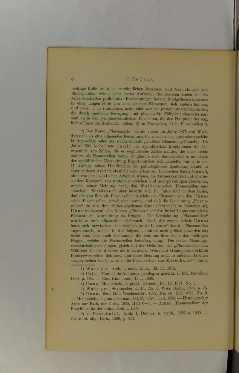 wichtige Eolle bei allen entzündlichen Prozessen und Neubildungen von Bindegewebe. Schon beim ersten Auftreten der letzteren treten in den Adventitialzellen proliferative Erschemungen hervor, infolgedessen dieselben in einer langen Serie von verschiedenen Elementen sich ändern können, und zwar: 1) in rundlichen, mehr oder weniger protoplasmareichen Zellen, die durch amöboide Bewegung und phagocytäre Fähigkeit charakterisiert smd, 2) in den lymphocytähnlichen Elementen, die den Hauptteil der sog. kleinzelligen Infiltrationen bilden, 3) in MastzeUen, 4) in PlasmazeUen *). *) Der Name „Plasmazelle“ wurde querst im Jahre 1875 von Wal- deyer*) als eine allgemeine Benennung für verschiedene, protoplasmareiche bindegewebige oder als solche damals gehaltene Elemente gebraucht. Im Jahre 1890 beobachtete CajaD) bei syphilitischen Kondylomen die An- wesenheit von Zellen, die er syphilitische Zellen nannte, die aber nichts anderes als Plasmazellen waren; er glaubte zwar damals, daß es um etwas der syphilitischen Erkrankung Eigentümliches sich handelte, was er in der II. Auflage seines Handbuches der pathologischen Anatomie, ferner in einer anderen Arbeit^) als nicht wahr erkannte. Inzwischen lenkte Unna®), ohne von der Cajalsehen Arbeit zu wissen, die Aufmerksamkeit auf eine be- sondere Kategorie von protoplasmareichen und amorphkörnigen Elementen, welche, seiner Memung nach, den Wald eyersehen Plasmazellen ent- sprachen. Waldeyer*) aber äußerte sich im Jahre 1895 in dem Sinne, daß die von ihm als Plasmazellen bezeichneten Elemente von den Unna- schen Plasmazellen verschieden waren, und daß die Benennung „Plasma- zellen“ im von ihm früher gegebenen Sinne nicht mehr zu brauchen sei, Unna freilassend, den Namen „Plasmazellen“ für die bei Lupus entdeckten Elemente in Anwendung zu bringen. Die Bezeichnung „Plasmazellen“ wurde so zum allgemeinen Gebrauch. Nach der ersten Arbeit Unnas hatte sich inzwischen eine ziemlich große Literatur’über die Plasmazellen angesammelt, welche in den folgenden Jahren noch größer geworden ist; leider sind sich auch heutzutage die Autoren über keine der wichtigen Fragen, Avelche die Plasmazellen betreffen, einig. Die ersten Meinungs- verschiedenheiten fangen gleich mit der Definition der „Plasmazellen“ an. -Während Unna dieselbe als in extremer Weise mit Granoplasma erfüllte Bindegewebszellen definiert, und diese Meinung auch in anderen Arbeiten ausgesprochen hat®), wurden die Plasmazellen von Marschalkö“) durch 1) Waldeyer, Arch. f. mikr. Anat., Bd. 11, 1875. 2) Cajal, Manual de Anatomia patologica general. 1. Ed., Barcelona 1890, p. 184. — Kev. trim. micr., T. 1, 1896. 3) Unna, Monatshefte f. prakt. Dermat., Bd. 12, 1891, No. 7. 4) Waldeyer, Sitzungsber. d. Pr. Ak. d. Wiss. Berlin, 1895, p. 75. 5) Unna, Berl. klin. Wochenschr., 1892, No. 49; ibid. 1893, No. 9. — Monatshefte f. prakt. Dermat., Bd. 20, 1895; ibid. 1896. — Histologischer Atlas zur Path. der Cutis, 1903, Heft 6—7. — Artikel „Plasmazellen“ der Encyklopädie der mikr. Techn., 1903. 6) V. Marschalkö, Arch. f. Dermat. u. Öyph., 1895 u. 1900. — Centralbl. aUg. Path., 1899, p. 851.