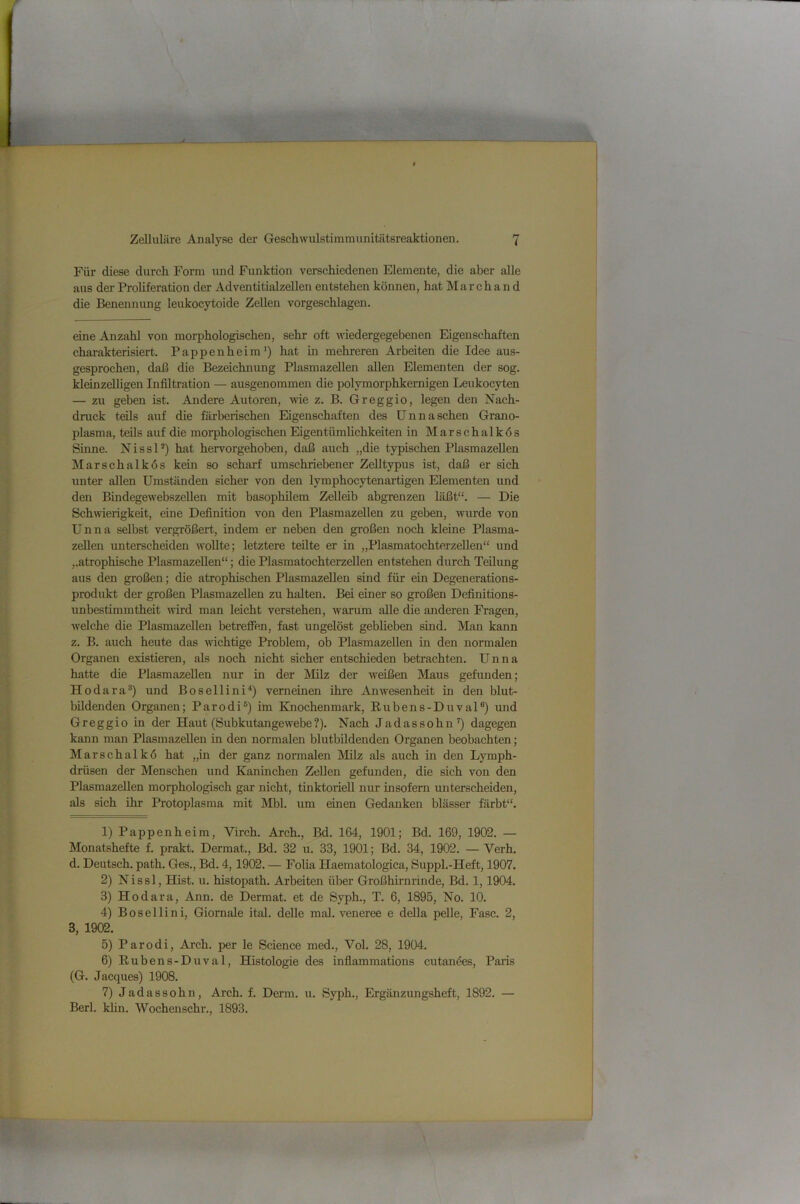 Für diese durch Form und Funktion verschiedenen Elemente, die aber aUe aus der ProUferation der Adventitialzellen entstehen können, hat Marchand die Benennung leukocytoide Zellen vorgeschlagen. eine Anzahl von morphologischen, sehr oft Aviedergegebenen Eigenschaften charakterisiert. Pappenheim') hat Ln mehreren Arbeiten die Idee aus- gesprochen, daß die Bezeichnung PlasmazeUen allen Elementen der sog. kleinzelligen Infiltration — ausgenommen die polymorphkernigen Leukocyten — zu geben ist. Andere Autoren, wie z. B. Greggio, legen den Nach- dnick teils auf die färberischen Eigenschaften des Unnaschen Grano- plasma, teils auf die morphologischen EigentümUchkeiten in Marschalkös Sinne. NissU) hat hervorgehoben, daß auch „die typischen PlasmazeUen Marschalkös kein so scharf umschriebener Zelltypus ist, daß er sich unter allen Umständen sicher von den lymphocytenartigen Elementen und den BindegewebszeUen mit basophilem Zelleib abgrenzen läßt“. — Die Schwierigkeit, eine Definition von den Plasmazellen zu geben, Avurde von Unna selbst vergrößert, indem er neben den großen noch kleine Plasma- zeUcn unterscheiden Avollte; letztere teilte er in „PlasmatochterzeUen“ und ,.atrophische PlasmazeUen“; die Plasmatochterzellen entstehen durch TeUiurg aus den großen; die atrophischen PlasmazeUen sind für ein Degenerations- produkt der großen PlasmazeUen zu halten. Bei einer so großen Definitions- unbestimmtheit Avird man leicht verstehen, Avarum alle die anderen Fragen, Avelche die PlasmazeUen betreffen, fast ungelöst geblieben sind. Man kann z. B. auch heute das Avichtige Problem, ob PlasmazeUen in den normalen Organen existieren, als noch nicht sicher entschieden betrachten. Unna hatte die PlasmazeUen nur in der Milz der Aveißen Maus gefunden; Hodara^) und Bosellini^) verneinen ihre AnAA'esenheit in den blut- bUdenden Organen; Parodi®) im Knochenmark, Rubens-Duval®) und Greggio in der Haut (Subkutangewebe?). Nach Jadassohn’) dagegen kann man PlasmazeUen in den normalen blutbüdenden Organen beobachten; Marschalkö hat „in der ganz normalen Milz als auch in den Lymph- drüsen der Menschen und Kaninchen Zellen gefunden, die sich von den PlasmazeUen morphologisch gar nicht, tinktorieU nur insofern unterscheiden, als sich ihr Protoplasma mit Mbl. um einen Gedanken blässer färbt“. 1) Pappenheim, Virch. Arch., Bd. 164, 1901; Bd. 169, 1902. — Monatshefte f. prakt. Dermat., Bd. 32 u. 33, 1901; Bd. 34, 1902. — Verh. d. Deutsch, path. Ges., Bd. 4,1902. — Folia Haematologica, Suppl.-Heft, 1907. 2) Nissl, Hist. u. histopath. Arbeiten über Großhirnrinde, Bd. 1,1904. 3) Hodara, Ann. de Dermat. et de Syph., T. 6, 1895, No. 10. 4) Bosellini, Giomale ital. delle mal. veneree e della peUe, Fase. 2, 3, 1902. 5) Parodi, Arch. per le Science med., Vol. 28, 1904. 6) Rubens-Duval, Histologie des infiammations cutanöes, Paris (G. Jacques) 1908. 7) Jadassohn, Arch. f. Derm. u. Syph., Ergänzungsheft, 1892. — Berl. Idin. Wochenschr., 1893.