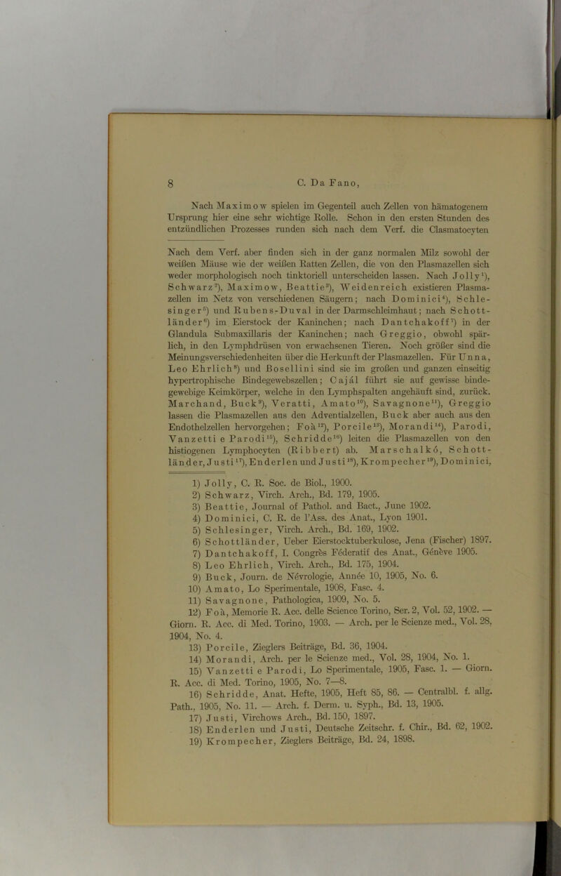 Nach jMaximow spielen im Gegenteil auch Zellen von hämatogenem Ursprung hier eine sehr mchtige Rolle. Schon in den ersten Stunden des entzündlichen Prozesses runden sich nach dem Verf, die Clasmatocyten Nach dem Verf. aber finden sich in der ganz normalen Milz sowohl der weißen Mäuse wie der weißen Ratten Zellen, die von den Plasmazellen sich weder morphologisch noch tinktoriell unterscheiden lassen. Nach Jolly^), Schwarz^), Maximow, Beattie®), Weidenreich existieren Plasma- zellen im Netz von verschiedenen Säugern; nach Dominici^), Schle- singer'^) und Rubens-Duval in der Darmschleimhaut; nach Schott- länder®) im Eierstock der Kaninchen; nach Dantchakoff’) in der Glandula Submaxillaris der Kaninchen; nach Greggio, obwohl spär- lich, in den Lymphdrüsen von erwachsenen Tieren. Noch größer sind die Meinungsverschiedenheiten über die Herkunft der Plasmazellen. Für Unna, Leo Ehrlich®) und ßosellini sind sie im großen und ganzen einseitig hypertrophische Bmdegewebszellen; Cajal führt sie auf gewisse binde- gewebige Keimkörper, welche in den Lymphspalten angehäuft sind, zurück. Marchand, Buck®), Veratti, Amato*®), Savagnone^*), Greggio lassen die Plasmazellen aus den Adventialzellen, Buck aber auch aus den Endothelzellen hervorgehen; Foä‘®), Porcile*®), Morandi“), Parodi, Vanzetti e Parodi'®), Schridde'®) leiten die Plasmazellen von den histiogenen Lymphocyten (Ribbert) ab. Marschalkö, Schott- länder, Justi'’), Enderlen und Justi*®), Krompecher'®), Dominici, 1) Jolly, C. R. Soc. de Biol., 1900. 2) Schwarz, Virch. Arch., Bd. 179, 1905. 3) Beattie, Journal of Pathol. and Bact., June 1902. 4) Dominici, C. R. de l’Ass. des Anat., Lyon 1901. 5) Schlesinger, Virch. Arch., Bd. 169, 1902. 6) Schottländer, Ueber Eierstocktuberkulose, Jena (Fischer) 1897. 7) Dantchakoff, I. Congrös Föderatif des Anat., Gönöve 1905. 8) Leo Ehrlich, Virch. Arch., Bd. 175, 1904. 9) Buck, Journ. de Növrologie, Annöe 10, 1905, No. 6. 10) Amato, Lo Sperimentale, 1908, Fase. 4. 11) Savagnone, Pathologica, 1909, No. 5. 12) Foä, Memorie R. Acc. deUe Science Torino, Ser. 2, Vol. 52,1902. — Gioni. R. Acc. di Med. Torino, 1903. — Arch. per le Scienze med., Vol. 28, 1904, No. 4. 13) Porcile, Zieglers Beiträge, Bd. 36, 1904. 14) Morandi, Arch. per le Scienze med., Vol. 28, 1904, No. 1. ^ 15) Vanzetti e Parodi, Lo Sperimentale, 1905, Fase. 1. — Giorn. R. Acc. di Med. Torino, 1905, No. 7—8. 16) Sehridde, Anat. Hefte, 1905, Heft 85, 86. — Centralbl. f. aUg. Path., 1905, No. 11. — Arch. f. Denn. u. Syph., Bd. 13, 1905. 17) Justi, Virchows Arch., Bd. 150, 1897. 18) En der len und Justi, Deutsche Zeitschr. f. Chir., Bd. 62, 1902. 19) Krompecher, Zieglers Beiträge, Bd. 24, 1898.