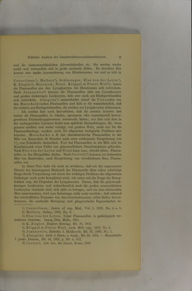 und die clasmatocytähnlichen Adventitialzellen ab. Sie werden wieder mobil und verwandeln sich in große amöboide Zellen. Zu derselben Zeit kommt eine starke Auswanderung von Blutelementen vor und es tritt in Councilman'), Mallory®), Schlesinger, Else von der Leyen=*), K. Ziegler-*), Maximow, Nissl, Klippel et Pierre Weil®), lassen die Plasmazellen aus den Lymphocyten des Blutstromes sich entwickeln. Nach Joannovics®) können die Plasmazellen teils aus Lymphocyten und großen einkernigen Leukocyten, teUs aber auch aus Bindegewebszellen sich entwickeln. Almquist^ unterscheidet scharf die Unnaschen von den Mar Schalk 6 sehen Plasmazellen und hält es für wahrscheinlich, daß die ersteren aus Bindegewebszellen, die zweiten aus Lymphocyten abstammen. Ich möchte hier noch hervorheben, daß die meisten Autoren fast immer die Plasmazellen in lokalen, spontanen oder experimentell hervor- genifenen Entzündungsprozessen untersucht haben; nur hier und dort in der umfangreichen Literatur findet man spärliche Beobachtungen, die, wenn genauer studiert und weiter verfolgt, von großem Wert, nicht nur für die Plasmazellenfrage, sondern auch für allgemeine biologische Probleme sein könnten. Marschalkö z. B. hat charakteristische Plasmazellen in der Milz von Kaninchen 24 Stunden nach einer subkutanen Einspritzung von IVi ccm Tuberkulin beobachtet. Foä hat Plasmazellen in der Milz und im Knoehenmark eines Falles von plasmacellulärer Pseudoleukämie gefunden. Naeh Else von der Leyen und Nissl kann man, obwohl selten, Plasma- zellen in den Blutgefäßen finden. Nach Cerletti®) kommen im kreisenden Blut von Kaninchen, nach Einspritzung von verschiedenen Sera, Plasma- zellen vor. In dieser Note habe ich noch zu erwähnen, daß mit der sogenannten Theorie der hämatogenen Herkunft der Plasmazelle diese schon schwierige Frage durch Verquickimg mit einem der wichtigen Probleme der allgemeinen Pathologie noch mehr kompliziert wird; ich meine mit der Frage der Beweg- hchkeit resp. der Diapedese der Lymphocyten. Daran, daß die polymorph- kernigen Leukocyten und wahrscheinlich auch die großen mononukleären Leukocyten imstande sind, sich aktiv zu bewegen, und aus dem strömenden Blut auszuwandern, wird man heutzutage nicht mehr zweifehl; daß während des entzündlichen Prozesses von den Gewebselementen selbst Zellen hervor- kommen, die amöboide Bewegung und phagocytische Eigenschaften be- 1) Couneilman, Journ. of exp. Med., Vol. 3, 1898, No. 4 u. 5. 2) Mallory, ibidem, 1898, No. 6. 3) Else von der Leyen, Ueber Plasmazellen in pathologisch ver- änderten Geweben. Inaug.-Diss. Halle, 1901. 4) K. Ziegler, Zieglers Beiträge, Bd. 36, 1904. 5) Klippel et Pierre Weil, Arch. Möd. exp., 1909, No. 2. 6) Joannovics, Zeitschr. f. Heilkunde, Bd. 20, 1899, No. 1. 7) Almquist, Arch. f. Derm. u. Syph., Bd. 58, 1901. — Monatshefte f. prakt. Dermat., Bd. 34, 1902, p. 281 u. 612. 8) Cerletti, Atti Acc. dei Lincei, Eoma 1908.