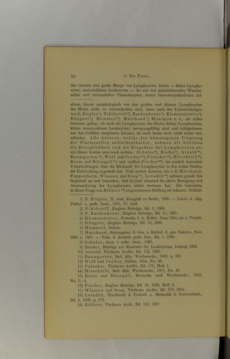 das Gewebe eine große Menge von Lymphocyten hinein — kleine Lympho- cyten, mononiikleäre Leukocyten — die mit den präexistierenden Wander- zellen und verwandelten Clasmatocyten, ferner clasmatocytähnlichen Ad- sitzen, ferner morphologisch von den großen imd kleinen Lymphocyten des Blutes nicht zu unterscheiden sind, kann nach den Untersuchungen vonE. Ziegler *), Nikiforoff*), Bardenheuer®), KlemensiewiczO, Büngner®), Hammerl®), Marchand’), Maximow u. a., als sicher bewiesen gelten; ob auch die Lymphocyten des Blutes (kleine Lymphocyten, kleine mononukleare Leukocyten) bewegungsfähig sind imd infolgedessen aus den Gefäßen emigrieren können, ist auch heute noch nicht sicher ent- schieden. Alle Autoren, welche den hämatogenen Ursprung der Plasmazellen aufrechterhalten, nehmen als bewiesen die Beweglichkeit und die Diapedese der Lymphocyten an; mit diesen konnte man noch rechten. Schulze®), Eieder®), Arnold^®), Baumgarten“), Wolf imd Corday^®), Pröscher^®), Hirschfeld“), Eosin und BibergeiU®) und endlich Fischer^®)» der neulich besondere Untersuchungen über die Herkunft der Lymphocyten in den ersten Stadien der Entzündung angestellt hat. Viele andere Autoren, wie z. B. March and, Pappenheim, Wlasson und Seep“), Levaditi'®) nehmen gerade das Gegenteil an und bemerken, daß bis jetzt niemand die aktive Bewegung und Auswandenmg der Lymphocyten sicher bewiesen hat. Die besondere, in dieser Frage von Eibbert^®) eingenommene Stellung ist bekannt. Schließ- 1) E. Ziegler, X. med. Kongreß zu Berlin, 1890. — Lchrb. d. allg. Pathol. u. path. Anat., 1901, 10. Aufl. 2) Nikiforoff, Zieglers Beiträge, Bd. 8, 1889. 3) F. Bardenheuer, Zieglers Beiträge, Bd. 10, 1891. 4) Klernensiew^icz, Festschr. f. A. EoUet, Jena 1893, zit. v. Veratti. 5) Büngner, Zieglers Beiträge, Bd. 19, 1896. 6) Hammerl, ibidem. 7) March and, Sitzungsber. d. Ges. z. Beförd. d. ges. Naturw., Nov. 1895 u. 1897. — Verb. d. deutsch, path. Ges., Bd. 1, 1898. 8) Schulze, Arch. f. mikr. Anat., 1865. 9) Eieder, Beiträge zur Kenntnis der Leukocytose, Leipzig 1892. 10) Arnold, Virchows Archiv, Bd. 132, 1893. 11) Baumgarten, Berl. klin. Wochenschr., 1900, p. 857. 12) Wolf und Corday, ibidem, 1904, No. 49. 13) Pröscher, Virchows Archiv, Bd. 179, Heft 1. 14) Hirschfeld, Berl. klin. Wochenschr., 1901, No. 40. 15) Eosin imd Bibergeil, Deutsche med. Wochenschr., 1902, No. 3—4. 16) Fischer, Zieglers Beiträge, Bd. 45, 1909, Heft 3. 17) Wlassow' und Seep, Virchows Archiv, Bd. 176, 1904. 18) Levaditi, Handbuch d. Technik u. Methodik d. Immunitätsf., Bd. 2, 1909, p. 279. 19) Eibbert, Virchow's Arch., Bd. 150, 1897.