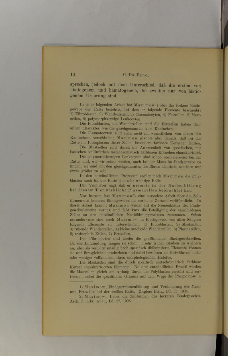 sprechen, jedoch mit dem Unterschied, daß die ersten von histiogenem und hämatogenem, die zweiten nur von histio- genem Ursprung sind. In einer folgenden Arbeit hat Maximow’) über das lockere Binde- gewebe der Eatte berichtet, bei dem er folgende Elemente beschreibt: 1) Fibrobhisten, 2) Wanderzellen, 3) Clasmatocyten, 4) Fettzellen, 5) Mast- zellen, 6) polymorphkernige Leiikocyten. Die Fibroblasten, die Wanderzellen und die Fettzellen haben den- selben Charakter, wie die gleichgenannten vom Kaninchen. Die Clasmatocyten sind auch nicht im wesentUchen von denen des Kaninchens verschieden; Maximow glaubte aber damals, daß bei der Eatte im Protoplasma dieser Zellen besondere färbbare Körnchen fehlten. Die Mastzellen sind durch die Anwesenheit von spezifischen, mit basischen Anilinfarben metachromatisch färbbaren Körnchen charakterisiert. Die polymorphkernigen Leiikocyten sind schon normiüerweise bei der Eatte, und, wie wir sehen werden, auch bei der Maus im Bindegewebe zu finden; sie sind mit den gleichgenannten des Blutes identisch, scheinen nur etwas größer zu sein. In den entzündlichen Prozessen spielen nach Maxim ow die Poly- blasten auch bei der Eatte eine sehr ivichtige Eolle. Der Verf. aber sagt, daß er niemals in der Narbenbildung bei diesem Tier wirkliche Plasmazellen beobachtet hat. Vor kurzem hat Maximow*) eine besondere Arbeit über die Zell- formen des lockeren Bindegewebes im normalen Zustand veröffentlicht. In dieser Arbeit kommt Maxiraow' wieder auf die Nomenklatur der Binde- gewebselemente zurück und faßt kurz die Beteiligung der verschiedenen Zellen an den entzündlichen Neubildungsprozessen zusammen. Schon normalerweise sind nach Maximow im Bindegewebe von allen Säugern folgende Elemente zu unterscheiden: 1) Fibroblasten, 2) Mastzellen, 3) ruhende Wanderzellen, 4) kleine amöboide Wanderzellen, 5) Plasmazellen, 6) eosinophile Zellen, 7) Fettzellen. Die Fibroblasten sind wieder die gewöhnlichen Bindegewebszellen. Bei der Entzündung fangen sie schon in sehr frühen Stadien zu wuchern an, aber als verhältnismäßig hoch spezifisch differenzierte Elemente können sie nur ihresgleichen produzieren und dabei bewahren sie fortwährend mehr oder weniger vollkommen ihren morphologischen Habitus. Die Mastzellen sind die durch spezifisch metachromatisch färbbare Körner charakterisierten Elemente. Bei dem entzündlichen Prozeß iverden die Mastzellen gleich am Anfang durch die Polyblasten zerstört und zer- fressen, wobei die spezifischen Granula auf dem Wege der Phagocytose in 1) Maximow, Bindegewebsneubildung und Veränderung der Mast- und FettzeUen bei der iveißen Eatte. Zieglers Beitr., Bd. 35, 1904. 2) Maximow, Ueber die Zellformen des lockeren Bindegewebes. Arch. f. mikr. Anat., Bd. 67, 1906.
