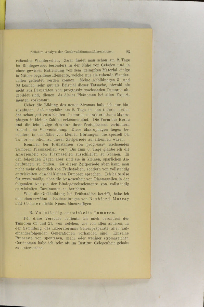 ruhenden Wanclerzellen. Zwar findet man schon am 2. Tage im Bindegewebe, besonders in der Nähe von Gefäßen und in einer gewissen Entfernung von dem geimpften Material einige in Mitose begriffene Elemente, welche nur als ruhende Wander- zellen gedeutet werden können. Meine Abbildungen 31 und 38 können sehr gut als Beispiel dieser Tatsache, obwohl sie nicht aus Präparaten von progressiv wachsenden Tumoren ab- gebildet sind, dienen, da dieses Phänomen bei allen Experi- menten vorkommt. lieber die Bildnng des neuen Stromas habe ich nur hin- zuzufügen, daß ungefähr am 8. Tage in den tieferen Teilen der schon gut entwickelten Tumoren charakteristische Makro- phagen in kleiner Zahl zu erkennen sind. Die Form der Kerne und die feinnetzige Struktur ihres Protoplasmas verhindern irgend eine Verwechselung. Diese Makrophagen liegen be- sonders in der Nähe von kleinen Blutungen, die speziell bei Tumor 63 schon zu dieser Zeitperiode zu erkennen waren. Kommen bei Frühstadieu von progressiv wachsenden Tumoren Plasmazellen vor? Bis zum 8. Tage glaube ich die Anwesenheit von Plasmazellen ausschließen zu können. In den folgenden Tagen aber sind sie in kleinen, spärlichen An- häufungen zu finden. Zu dieser Zeitperiode aber kann man nicht mehr eigentlich von Frühstadien, sondern von vollständig entwickelten obwohl kleinen Tumoren sprechen. Ich halte also für zweckmäßig, über die Anwesenheit von Plasmazellen in der folgenden Analyse der Bindegewebselemente von vollständig entwickelten Carcinomen zu berichten. Was die Gefäßbilduug bei Frühstadien betrifft, habe ich den oben erwähnten Beobachtungen von Bashford, Murray und Gramer nichts Neues hinzuzufügen. B. Vollständig entwickelte Tumoren. Für diese Versuche bediente ich mich besonders der Tumoren 63 und 27, von welchen, wie von allen anderen, in der Sammlung des Laboratoriums Serienpräparate aller auf- einanderfolgenden Generationen vorhanden sind. Einzelne Präparate von spontanen, mehr oder weniger stromareichen Carcinomen habe ich sehr oft im Institut Gelegenheit gehabt zu untersuchen.