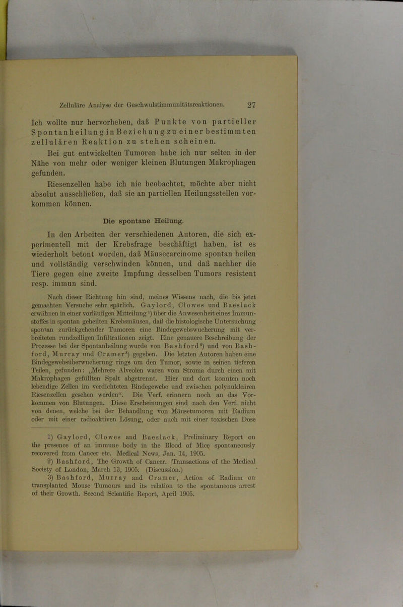 Ich wollte nur hervorheben, daß Punkte von partieller Spontanheilung in Beziehung zu einer bestimmten zellulären Reaktion zu stehen scheinen. Bei gut entwickelten Tumoren habe ich nur selten in der Nähe von mehr oder weniger kleinen Blutungen Makrophagen gefunden. Riesenzellen habe ich nie beobachtet, möchte aber nicht absolut ausschließen, daß sie an partiellen Heilungsstellen ver- kommen können. Die spontane Heilung. In den Arbeiten der verschiedenen Autoren, die sich ex- perimentell mit der Krebsfrage beschäftigt haben, ist es wiederholt betont worden, daß Mäusecarcinome spontan heilen und vollständig verschwinden können, und daß nachher die Tiere gegen eine zweite Impfung desselben Tumors resistent resp. immun sind. Nach dieser Richtung hin sind, meines Wissens nach, die bis jetzt gemachten Versuche sehr spärlich. Gaylord, Clo wes und Baeslack erwähnen in einer vorläufigen Mitteilung *) über die Anwesenheit eines Immun- stoffes in spontan geheilten Ki'ebsmäusen, daß die histologisehe Untersuchung spontan zurückgehender Tumoren eine Bindegewebswucherung mit ver- breiteten rundzeUigen Infiltrationen zeigt. Eine genauere Beschreibung der Prozesse bei der Spontanheilung wurde von Bashford*) und von Bash- ford, Murray und Gramer*) gegeben. Die letzten Autoren haben eine Bindegewebsüberwucherung rings um den Tumor, sowie in seinen tieferen Teilen, gefunden: „Mehrere Alveolen Avaren vom Stroma durch einen mit Makrophagen gefüllten Spalt abgetrennt. Hier und dort konnten noch lebendige Zellen im verdichteten Bindegewebe und zwischen polynukleären Riesenzellen gesehen werden“. Die Verf. erinnern noch an das Vor- kommen von Blutungen. Diese Erschemungen sind nach den Verf. nicht von denen, Avelche bei der Behandlung von Mäusetumoren mit Radium oder mit einer radioaktiven Lösung, oder auch mit einer toxischen Dose 1) Gaylord, CloAves and Baeslack, Preliminary Report on the presence of an immune body in the Blood of Mic^ spontaneously recovered from Cancer etc. Medical Ncavs, Jan. 14, 1905. 2) Bashford, The GroAvth of Cancer. iTransactions of the Medical Society of London, March 13, 1905. (Discussion.) 3) Bashford, Murray and Gramer, Action of Radium on transplanted Mouse Tumours and its relation to the spontaneous arrest of their GroAvth. Second Scientific ReiJort, April 1905. L