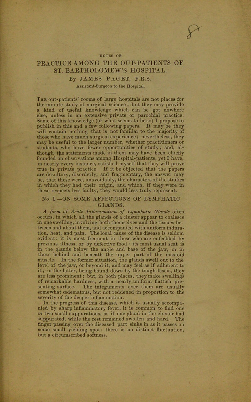 NOTKS OP PEACTICE AMONG THE OUT-PATIENTS OF ST. BAETHOLOMEW’S HOSPITAL. By JAMES PAGET, F.R.S. Assistant-Surgeon to the Hospital. The out-patients’ rooms of large hospitals are not places for the minute study of surgical science ; but they may provide a kind of useful knowledge which can be got nowhere else, unless in an extensive private or parochial practice. Some of this knowledge (or what seems to be so) I propose to publish in this and a few following papers. It may be they ^vill contain nothing that is not familiar to the majority of those who have much surgical experience ; nevertheless, they may be useful to the larger number, whether practitioners or students, who have fewer opportunities of study; and, al- though tjie statements made in them may have been chiefly founded on observations among Hospital-patients, yet I have, in nearly every instance, satisfied myself that they will prove true in private practice. If it be objected that the papers are desultory, disorderly, and fragmentary, the answer may be, that these were, unavoidably, the characters of the studies in which they had their origin, and which, if they were in these respects less faulty, they would less truly represent. No. I.—ON SOME AFFECTIONS OF LYMPHATIC GLANDS. A form of Acute Inflammation of Lymphatic Glands often occurs, in which all the glands of a cluster appear to coalesce in one swelling, involving both themselves and the tissues be- tween and about them, and accompanied ^vith uniform indura- tion, heat, and pain. The local cause of the disease is seldom evident: it is most frequent in those who are enfeebled by previous illness, or by defective food: its most usual seat is in the glands below the angle and base of the jaw, or in those behind and beneath the upper part of the mastoid muscle. In the former situation, the glands swell out to the level of the jaw, or beyond it, and may feel as if adherent to it; in the latter, being bound down by the tough fascia, they are less prominent; but, in both places, they make swellings of remarkable hardness, with a nearly uniform flattish pre- senting surface. The integiunents over them are usually somewhat cedematous, but not reddened in proportion to the severity of the deeper inflammation. In the progress of this disease, which is usually accompa- nied by sharp inflammatory fever, it is common to find one or two small suppurations, as if one gland in the cluster had 8upp\irated, while the rest remained swollen and hard. The finger passing over the diseased part sinks in as it passes on some small yielding spot; there is no distinct fluctuation, but a circumscribed softness.