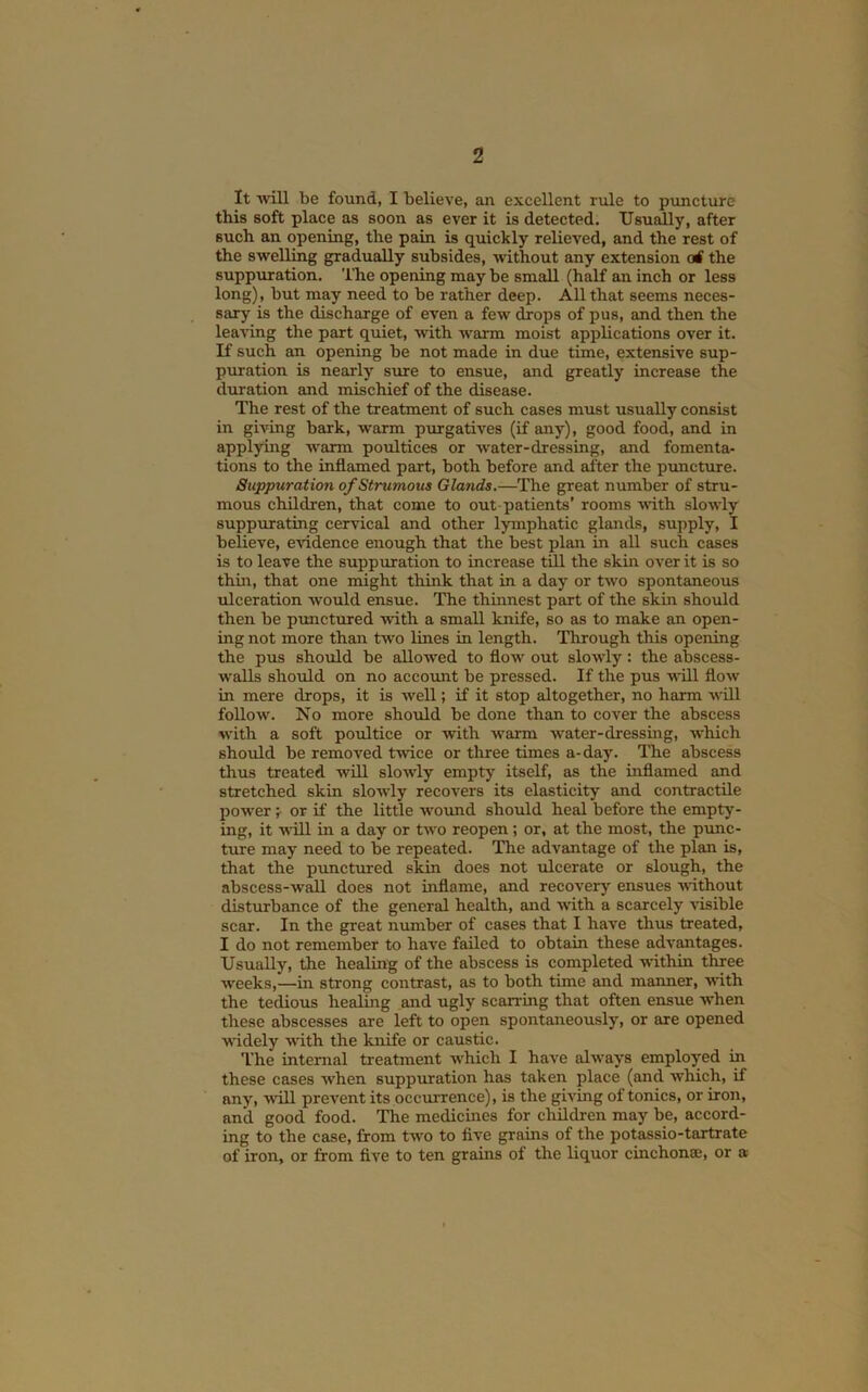 It Avill be found, I believe, an excellent rule to puncture this soft place as soon as ever it is detected. Usually, after such an opening, the pain is quickly relieved, and the rest of the swelling gradually subsides, without any extension erf the suppuration. ITie opening may be small (half an inch or less long), but may need to be rather deep. All that seems neces- sary is the discharge of even a few drops of pus, and then the leaving the part quiet, with warm moist applications over it. If such an opening be not made in due time, extensive sup- puration is nearly sure to ensue, and greatly increase the duration and mischief of the disease. The rest of the treatment of such cases must usually consist in giving bark, warm purgatives (if any), good food, and in applying warm poultices or water-dressing, and fomenta- tions to the inflamed part, both before and after the puncture. Suppuration of Strumous Glands.—^The great number of stru- mous children, that come to out-patients’ rooms with slowly suppurating cervical and other lymphatic glands, supply, I believe, evidence enough that the best plan in all such cases is to leave the suppuration to increase till the skin over it is so thin, that one might think that in a day or two spontaneous ulceration w'ould ensue. The thinnest part of the skin should then be punctured ■with a small knife, so as to make an open- ing not more than two lines in length. Through this opening the pus should be allo-wed to flow out slowly: the abscess- walls shoxild on no accoimt be pressed. If the pus will flow in mere drops, it is Avell; if it stop altogether, no harm will follow. No more should be done than to cover the abscess with a soft poultice or with warm water-dressing, Avhich should be remoA'ed t'wice or tliree times a-day. The abscess thus treated will sloAvly empty itself, as the inflamed and stretched skin sloAvly recovers its elasticity and contractile poweror if the little wotuid should heal before the empty- ing, it •will in a day or two reopen; or, at the most, the punc- ture may need to be repeated. The advantage of the plan is, that the p'unctured skin does not ulcerate or slough, the abscess-wall does not inflame, and recover^' ensues AAUthout disturbance of the general health, and Avith a scarcely A'isible scar. In the great number of cases that I have thus treated, I do not remember to have failed to obtain these adA'antages. Usually, the healing of the abscess is completed within three Aveeks,—in strong contrast, as to both time and manner, with the tedious healing and ugly scan-ing that often ensue AA'hen these abscesses are left to open spontaneously, or are opened AAudely AAUth the knife or caustic. The internal treatment which I have alAvays employed in these cases Avhen suppuration has taken place (and Avhich, if any, Avill prevent its occurrence), is the giA’ing of tonics, or iron, and good food. The medicines for children may be, accord- ing to the case, from tAvo to five grains of the potassio-tartrate of iron, or from five to ten grains of the liquor cinchonse, or a