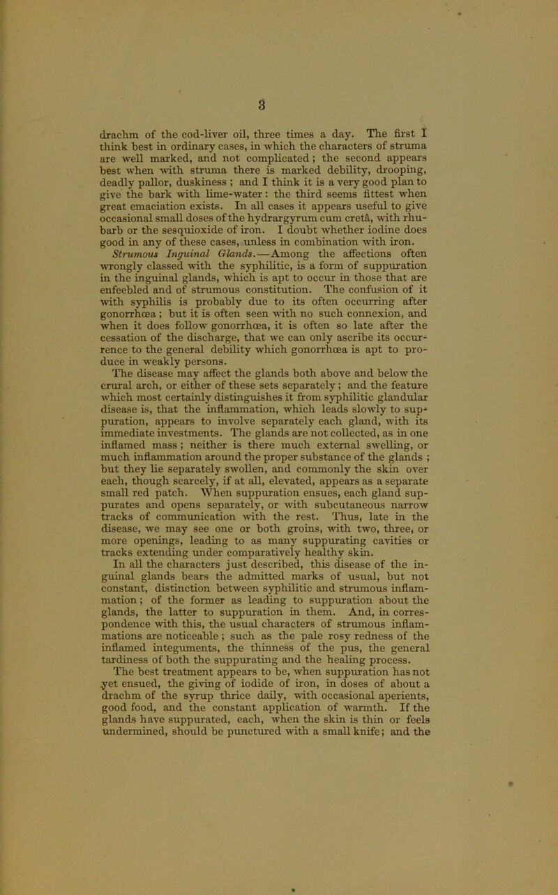 dradim of the cod-liver oil, three times a day. The first I tliink best in ordinary cases, in which the characters of struma are well marked, and not complicated; the second appear s best when with struma there is marked debility, drooping, deadly pallor, duskiness ; and I think it is a very good plan to give the bark with lime-water: the third seems fittest when great emaciation exists. In aU cases it appeeirs useful to give occasional small doses of the hydrargyrum cum cretfl, with rhu- barb or the sesquioxide of iron. I doubt whether iodine does good m any of these cases, unless in combination with iron. Strumous Inguinal Glands.—Among the affections often wongly classed with the syphilitic, is a fonn of suppuration in the inguinal glands, which is apt to occur in those that are enfeebled and of strumous constitution. Tlie confusion of it with syphilis is probably due to its often occurring after gonorrhoea ; but it is often seen with no such connexion, and when it does follow gonorrhoea, it is often so late after the cessation of the discharge, that we can only ascribe its occur- rence to the general debility which gonorrhoea is apt to pro- duce in weakly persons. The disease may affect the glands both above and below the crural arch, or either of these sets separately; and the feature w'hich most certainly distinguishes it fi:om syphilitic glandular disease is, that the inflammation, which leads slowly to sup* puration, appears to involve separately each gland, with its immediate investments. The glands are not collected, as in one inflamed mass; neither is there much external swelling, or much inflammation around the proper substance of the glands ; but they lie separately swollen, and commonly the skin over each, though scarcely, if at all, elevated, appears as a separate small red patch. When suppuration ensues, each gland sup- purates and opens separately, or with subcutaneous narrow tracks of communication -\vith the rest. Thus, late in the disease, we may see one or both groins, -with two, three, or more openings, leading to as many suppurating cavities or tracks extending under comparatively healthy skin. In all the characters just described, this disease of the in- guinal glands bears the admitted marks of usual, but not constant, distinction between syphilitic and strumous inflam- mation ; of the former as leading to suppuration about the glands, the latter to suppmation in them. And, in corres- pondence with this, the usual characters of strumous inflam- mations are noticeable ; such as the pale rosy redness of the inflamed integuments, the thinness of the pus, the general tardiness of both the suppurating and the healing process. The best treatment appears to be, when suppuration has not yet ensued, the giving of iodide of iron, in doses of about a drachm of the syrup thrice daily, with occasional aperients, good food, and the constant application of warmth. If the glands have suppmated, each, when the skin is thin or feels \mdermined, should be punctured with a small knife; and the