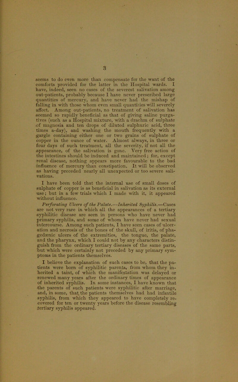 3 seems to do even more than compensate for the want of the comforts provided for the latter in the Hospital wards. I have, indeed, seen no cases of the severest salivation among out-patients, probably because I have never prescribed large quantities of mercui-y, and have never had the mishap of falling in with those whom even small quantiiies will severely affect. Among out-patients, no treatment of salivation has seemed so rapidly beneficial as that of giving saline purga- tives (such as a Hospital mixture, with a drachm of sulphate of magnesia and ten drops of diluted sulphuric acid, three times a-day), and washing the mouth frequently wdth a ■gargle containing either one or two grains of sulphate of copper in the ounce of water. Almost always, in three or four days of such treatment, all the severity, if not all the appearance, of the salivation is gone. Very free action of the intestines should be induced and maintained; for, except renal disease, nothing appears more favoui-able to the bad influence of mercury than constipation. It wUl be observ^ed as having preceded nearly all rmexpected or too severe sali- vations. I have been told that the internal use of small doses of sulphate of copper is as beneficial in salivation as its external use; but in a few trials which I made with it, it appeared without influence. Perforating Ulcers of the Palate.—Inherited Syphilis.—Cases are not very rare in which all the appearances of a tertiary syphilitic disease are seen in persons w’ho have never had primary syphilis, and some of whom have never had sexual intercourse. Among such patients, I have seen cases of ulcer- ation and necrosis of the bones of the skull, of iritis, of pha- gedaenic ulcers of the extremities, the tongue, the palate, and the pharynx, which I could not by any characters distin- guish from the ordinary tertiary diseases of the same parts, but which were certainly not preceded by any primary sjun- ptoms in the patients themselves. I believe the explanation of such cases to be, that the pa- tients were bom of syphilitic parents, from whom they in- herited a taint, of which the manifestation was delayed or renew'ed many years after the ordinary times of appearance of inherited syphilis. In some instances, I have known that the parents of such patients were syphilitic after marriage, and, in some, that the patients themselves had had infantile syphilis, from which they appeared to have completely re- covered for ten or twenty yeeirs before the disease resembling tertiary syphilis appeared.