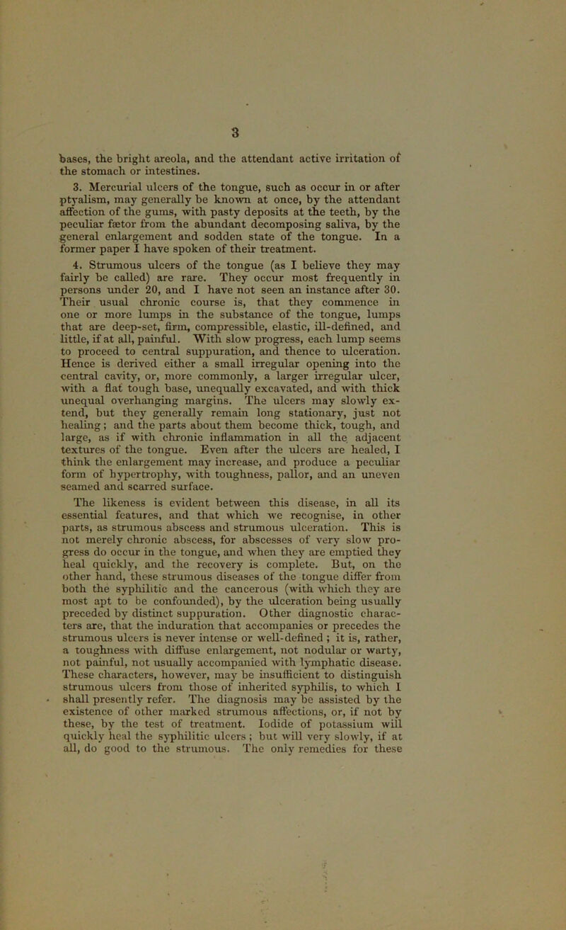 bases, the bright areola, and the attendant active irritation of the stomach or intestines. 3. Mercui'ial ulcers of the tongue, such as occur in or after ptyalism, may generally be known at once, by the attendant affection of the gums, with pasty deposits at the teeth, by the peculiar factor from the abundant decomposing saliva, by the general enlargement and sodden state of the tongue. In a former paper I have spoken of their treatment. 4. Strumous ulcers of the tongue (as I believe they may fairly be called) are rare. They occur most frequently in persons under 20, and I have not seen an instance after 30. Their usual chronic course is, that they commence in one or more lumps in the substance of the tongue, lumps that are deep-set, firm, compressible, elastic, ill-defined, and little, if at all, painful. With slow progress, each lump seems to proceed to central suppuration, and thence to ulceration. Hence is derived either a small irregular opening into the central cavity, or, more commonly, a larger irregular ulcer, with a flat tough base, unequally excavated, and with thick unequal overhanging margins. The ulcers may slowly ex- tend, but they generally remain long stationary, just not healing; and the parts about them become thick, tough, and large, as if with chronic inflammation in all the adjacent texttues of the tongue. Even after the ulcers are healed, I think the enlargement may increase, and produce a peculiar form of hypertrophy, with toughness, pallor, and an uneven seamed and scarred surface. The likeness is evident between this disease, in all its essential features, and that which we recognise, in other parts, as strumous abscess and strumous ulceration. This is not merely chronic abscess, for abscesses of very slow pro- gress do occur in the tongue, and when they are emptied they heal quickly, and the recovery is complete. But, on the other hand, these strumous diseases of the tongue differ from both the syphilitic and the cancerous (with which they are most apt to be confomided), by the ulceration being usually preceded by distinct suppuration. Other diagnostic charac- ters are, that the induration that accompanies or precedes the strumous ulcers is never intense or well-defined ; it is, rather, a toughness with difluse enlargement, not nodular or warty, not painful, not usually accompanied with lymphatic disease. These characters, however, may be insufficient to distinguish strumous ulcers from those of inherited syphilis, to which 1 shall presently refer. The diagnosis may be assisted by the existence of other imurhcd strumous affections, or, if not by these, by the test of treatment. Iodide of potassium will quickly heal the syphilitic ulcers ; but will very slowly, if at all, do good to the strumous. The only remedies for these