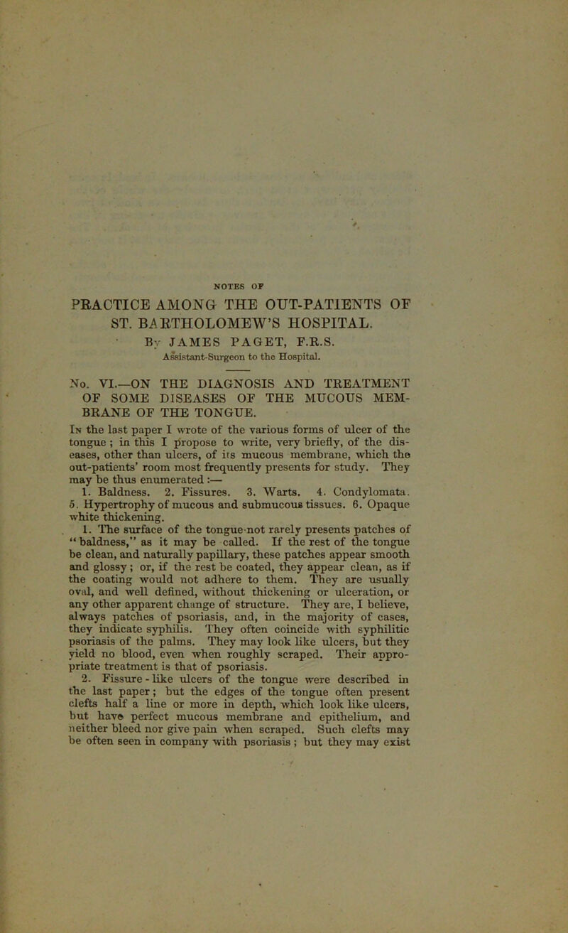 NOTES OF PRACTICE AMONG THE OUT-PATIENTS OF ST. BARTHOLOMEW’S HOSPITAL. By JAMES PAGET, F.R.S. A&istant-Surgeon to the Hospital. No. VI ON THE DIAGNOSIS AND TREATMENT OF SOME DISEASES OF THE MUCOUS MEM- BRANE OF THE TONGUE. In the last paper I wTote of the various forms of ulcer of the tongue ; in this I propose to write, very briefly, of the dis- eases, other than ulcers, of its mucous membrane, which the out-patients’ room most firequently presents for study. They may be thus enumerated:— 1. Baldness. 2. Fissures. 3. Wtirts. 4. Condylomata. 5. Hypertrophy of mucous and submucous tissues. 6. Opaque white thickening. 1. The surface of the tongue not rarely presents patches of “ baldness,” as it may be called. If the rest of the tongue be clean, and naturally papillary, these patches appear smooth and glossy; or, if the rest be coated, they appear clean, as if the coating would not adhere to them. They are usually oval, and well defined, without thickening or ulceration, or any other apparent change of structure. They are, I believe, always patches of psoriasis, and, in the majority of cases, they indicate syphilis. They often coincide with syphilitic psoriasis of the palms. They may look like ulcers, but they yield no blood, even when roughly scraped, nieir appro- priate treatment is that of psoriasis. 2. Fissure - like ulcers of the tongue were described in the last paper; but the edges of the tongue often present clefts half a line or more in depth, which look like ulcers, but hav© perfect mucous membrane and epithelium, and neither bleed nor give pain when scraped. Such clefts may be often seen in company with psoriasis ; but they may exist