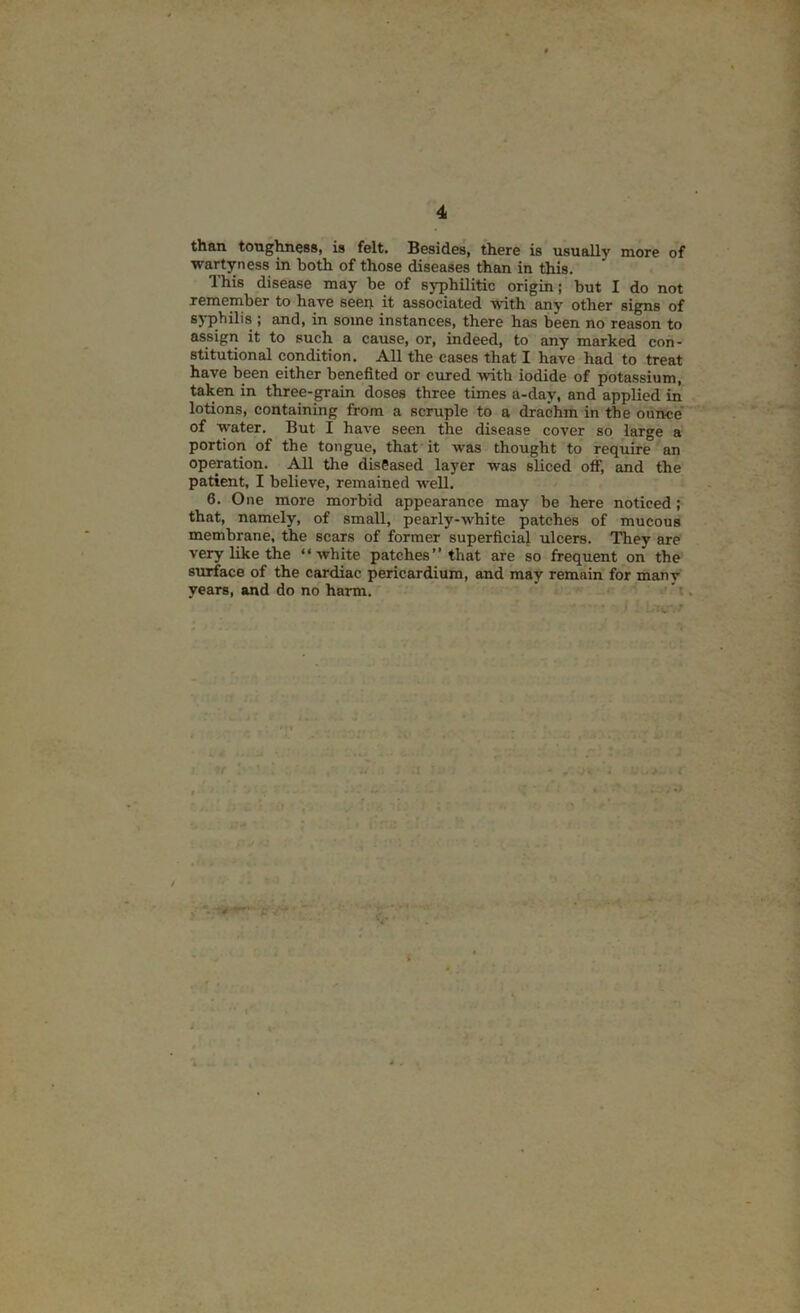 than toughness, is felt. Besides, there is usually more of ■wartyness in both of those diseases than in this. This disease may be of syphilitic origin; but I do not remember to have seen it associated with any other signs of syphilis ; and, in some instances, there has been no reason to assign it to such a cause, or, indeed, to any marked con- stitutional condition. All the cases that I have had to treat have been either benefited or cured with iodide of potassium, taken in three-grain doses three times a-day, and applied in lotions, containing from a scruple to a drachm in the ounce' of water. But I have seen the disease cover so large a portion of the tongue, that it was thought to require an operation. All the diseased layer was sliced off, and the patient, I believe, remained well. 6. One more morbid appearance may be here noticed; that, namely, of small, pearly-white patches of mucous membrane, the scars of former superficial ulcers. They are very like the “white patches’’that are so frequent on the STuface of the cwdiac pericardium, and may remain for many years, and do no harm. .'i. r y