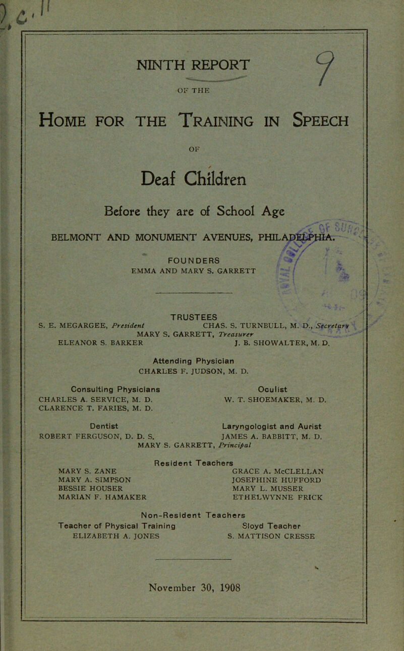 OF THE Home for the Training in Speech of Deaf Children Before they are of School Age BELMONT AND MONUMENT AVENUES, PHIL. FOUNDERS EMMA AND MARY S. GARRETT <T*sv 8 Ufa '*/ V I %. ■. ■ ' h TRUSTEES S. E. MEGARGEE, President CHAS. S. TURNBULL, M. D., Secretary MARY S. GARRETT, Treasurer ELEANOR S. BARKER J. B. SHOWALTER, M. D. Attending Physician CHARLES F. JUDSON, M. D. Consulting Physicians CHARLES A. SERVICE, M. D. CLARENCE T. FARIES, M. D. Oculist W. T. SHOEMAKER, M. D. Dentist Laryngologist and Aurist ROBERT FERGUSON, D. D. S. JAMES A. BABBITT, M. D. MARY S. GARRETT, Principal Residen MARY S. ZANE MARY A. SIMPSON BESSIE HOUSER MARIAN F. HAMAKER Teachers grace a. McClellan JOSEPHINE HUFFORD MARY L. MUSSER ETHELWYNNE FRICK Non-Resident Teachers Teacher of Physical Training Sloyd Teacher ELIZABETH A. JONES S. MATTISON CRESSE