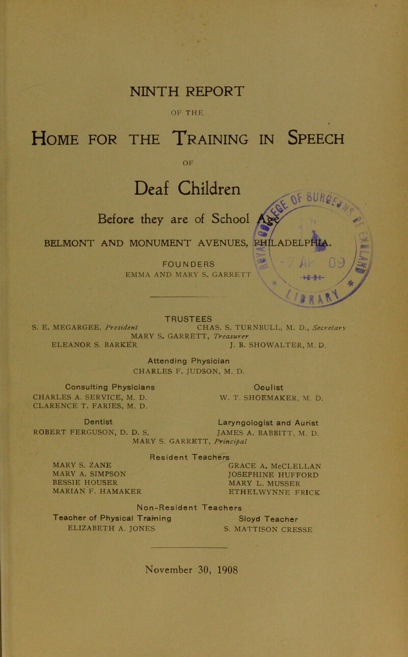 OF THE Home for the Training in Speech OF Deaf Children Before they are of School BELMONT AND MONUMENT AVENUES, FOUNDERS EMMA AND MARY S. GARRETT TRUSTEES S. E. MEGARGEE, President CHAS. S. TURNBULL, M. D., Secretary MARY S. GARRETT, Treasurer ELEANOR S. BARKER J. B. SHOWALTER, M. D. Attending Physician CHARLES F. JUDSON, M. D. Consulting Physicians CHARLES A. SERVICE, M. D. CLARENCE T. FARIES, M. D. Oculist W. T. SHOEMAKER, M. D. Dentist ROBERT FERGUSON, D. Laryngologist and Aurist D. S. JAMES A. BABBITT, M. D. MARY S. GARRETT, Principal Reside MARY S. ZANE MARY A. SIMPSON BESSIE HOUSER MARIAN F. HAMAKER Non-Reside Teacher of Physical Traming ELIZABETH A. JONES T eachers grace a. McClellan JOSEPHINE HUFFORD MARY L. MUSSER ETHELWYNNE FRICK it Teachers Sloyd Teacher S. MATTISON CRESSE