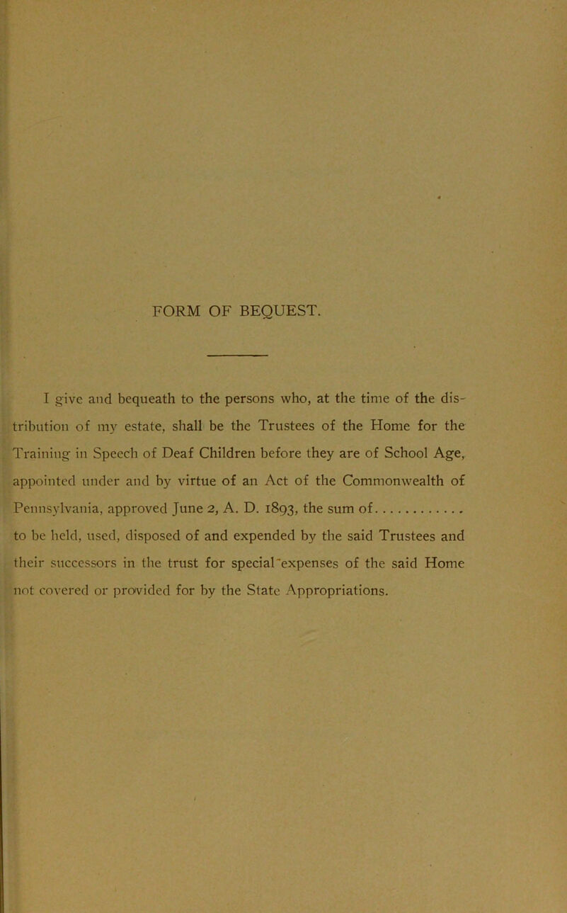 FORM OF BEQUEST. I give and bequeath to the persons who, at the time of the dis- tribution of my estate, shall be the Trustees of the Home for the Training in Speech of Deaf Children before they are of School Age, appointed under and by virtue of an Act of the Commonwealth of Pennsylvania, approved June 2, A. D. 1893, the sum of to be held, used, disposed of and expended by the said Trustees and their successors in the trust for special'expenses of the said Home not covered or provided for by the State Appropriations.