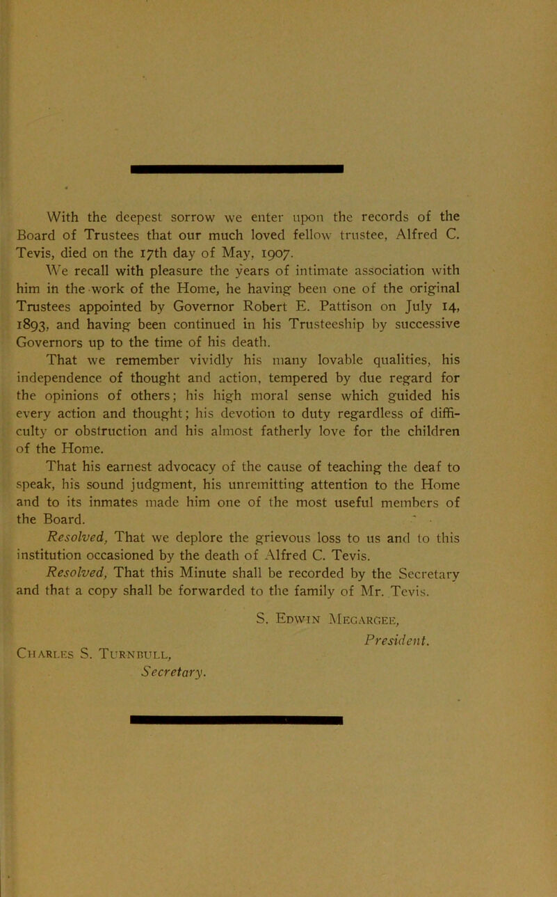 With the deepest sorrow we enter upon the records of the Board of Trustees that our much loved fellow trustee, Alfred C. Tevis, died on the 17th day of May, 1907. We recall with pleasure the years of intimate association with him in the work of the Home, he having- been one of the original Trustees appointed by Governor Robert E. Pattison on July 14, 1893, and having been continued in his Trusteeship by successive Governors up to the time of his death. That we remember vividly his many lovable qualities, his independence of thought and action, tempered by due regard for the opinions of others; his high moral sense which guided his every action and thought; his devotion to duty regardless of diffi- culty or obstruction and his almost fatherly love for the children of the Home. That his earnest advocacy of the cause of teaching the deaf to speak, his sound judgment, his unremitting attention to the Home and to its inmates made him one of the most useful members of the Board. Resolved, That we deplore the grievous loss to us and to this institution occasioned by the death of Alfred C. Tevis. Resolved, That this Minute shall be recorded by the Secretary and that a copy shall be forwarded to the family of Mr. Tevis. Charles S. Turnbull, Secretary. S. Edwin Megarc.ee, President.