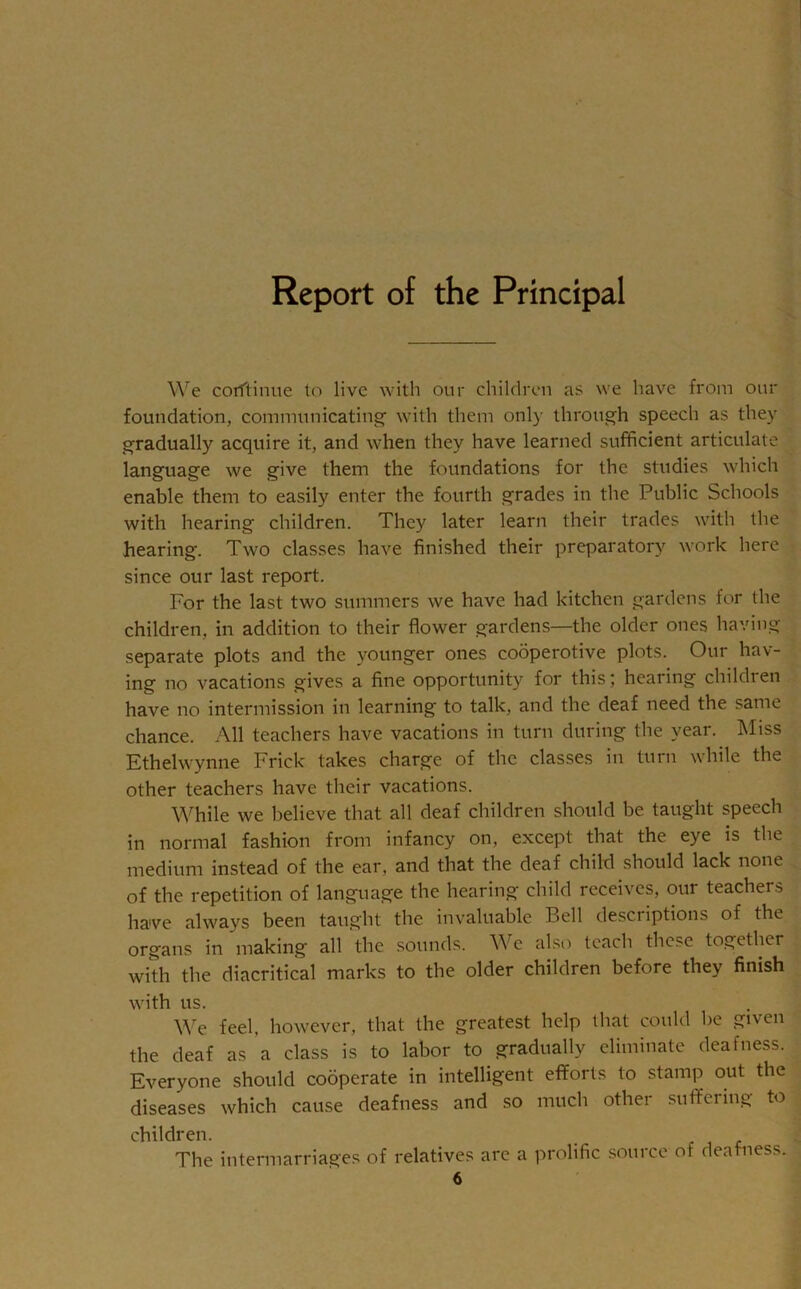 Report of the Principal We corftinue to live with our children as we have from our foundation, communicating with them only through speech as they gradually acquire it, and when they have learned sufficient articulate language we give them the foundations for the studies which enable them to easily enter the fourth grades in the Public Schools with hearing children. They later learn their trades with the hearing. Two classes have finished their preparatory work here since our last report. For the last two summers we have had kitchen gardens for the children, in addition to their flower gardens—the older ones having separate plots and the younger ones cooperotive plots. Our hav- ing no vacations gives a fine opportunity for this; hearing children have no intermission in learning to talk, and the deaf need the same chance. All teachers have vacations in turn during the year. Miss Ethelwynne Frick takes charge of the classes in turn while the other teachers have their vacations. While we believe that all deaf children should be taught speech in normal fashion from infancy on, except that the eye is the medium instead of the ear, and that the deaf child should lack none of the repetition of language the hearing child receives, our teachers have always been taught the invaluable Bell descriptions of the organs in making all the sounds. We also teach these together with the diacritical marks to the older children before they finish with us. We feel, however, that the greatest help that could be given the deaf as a class is to labor to gradually eliminate deafness. Everyone should cooperate in intelligent efforts to stamp out the diseases which cause deafness and so much other suffering to children. The intermarriages of relatives are a prolific source of deafness. 6