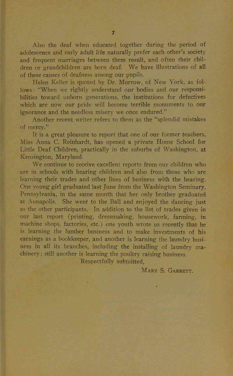 Also the deaf when educated together during the period of adolescence and early adult life naturally prefer each other’s society and frequent marriages between them result, and often their chil- dren or grandchildren are torn deaf. We have illustrations of all of these causes of deafness among our pupils. Helen Keller is quoted by Dr. Morrow, of New York, as fol- lows : “When we rightly understand our bodies and our responsi- bilities toward unborn generations, the institutions for defectives which are now our pride will become terrible monuments to our ignorance and the needless misery we once endured.” Another recent writer refers to them as the “splendid mistakes of mercy.” It is a great pleasure to report that one of our former teachers, Miss Anna C. Reinhardt, has opened a private Home School for Little Deaf Children, practically in the suburbs of Washington, at Kensington, Maryland. We continue to receive excellent reports from our children who are in schools with hearing children and also from those who are learning their trades and other lines of business with the hearing. One young girl graduated last June from the Washington Seminary, Pennsylvania, in the same month that her only brother graduated at Annapolis. She went to the Ball and enjoyed the dancing just as the other participants. In addition to the list of trades given in our last report (printing, dressmaking, housework, farming, in machine shops, factories, etc.) one youth wrote us recently that he is learning the lumber business and to make investments of his earnings as a bookkeeper, and another is learning the laundry busi- ness in all its branches, including the installing of laundry ma- chinery; still another is learning the poultry raising business. Respectfully submitted, Mary S. Garrett.