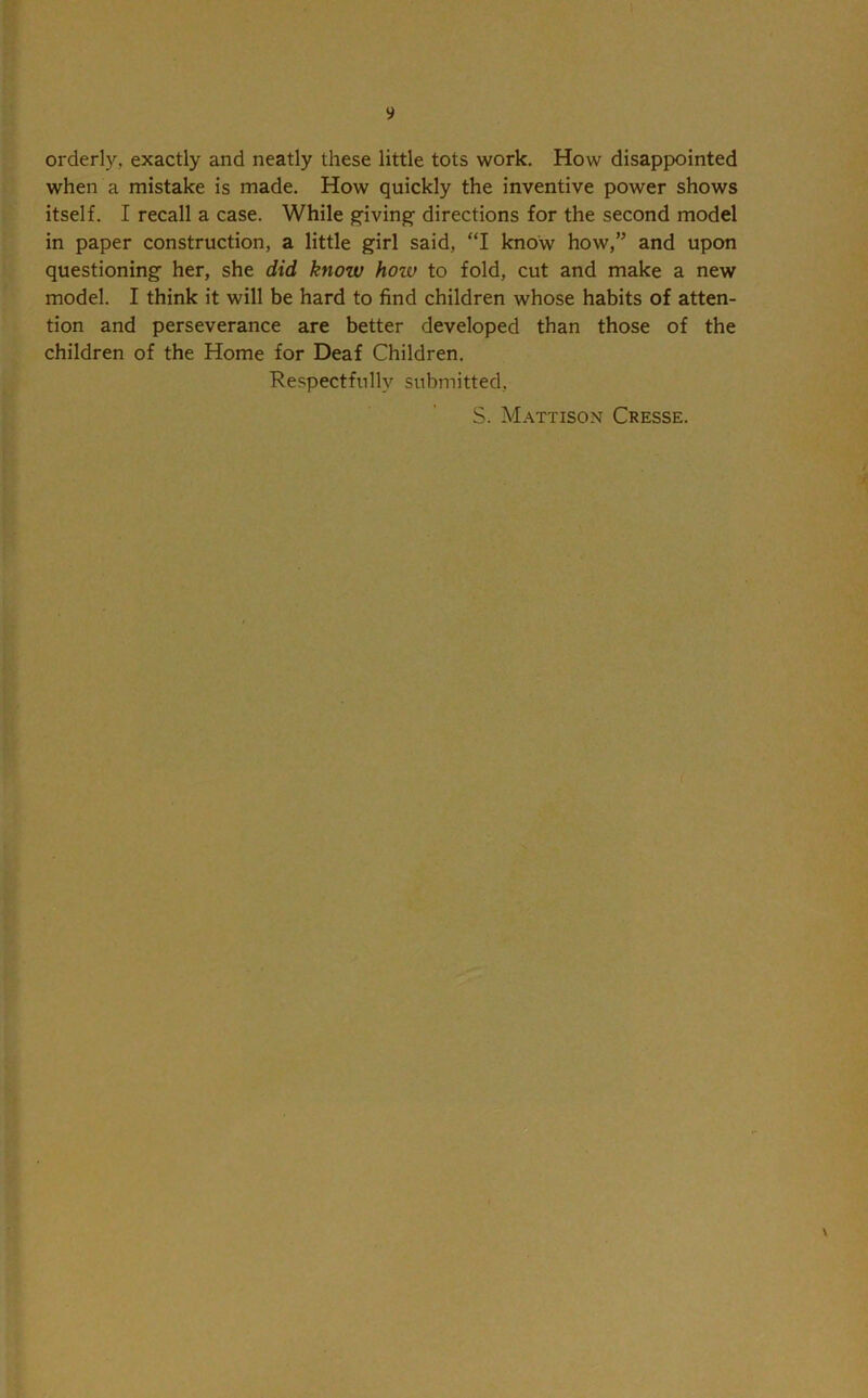 9 orderly, exactly and neatly these little tots work. How disappointed when a mistake is made. How quickly the inventive power shows itself. I recall a case. While giving directions for the second model in paper construction, a little girl said, “I know how,’5 and upon questioning her, she did know how to fold, cut and make a new model. I think it will be hard to find children whose habits of atten- tion and perseverance are better developed than those of the children of the Home for Deaf Children. Respectfully submitted,