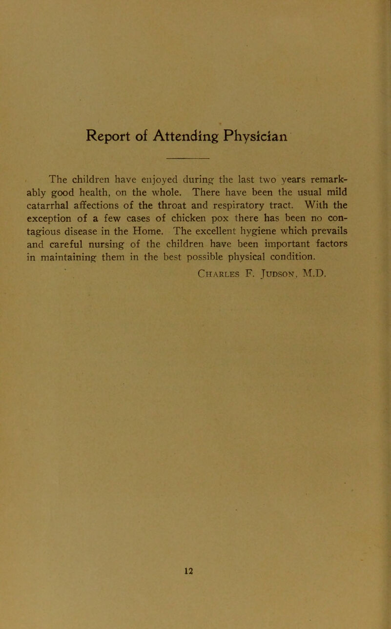 Report of Attending Physician The children have enjoyed during the last two years remark- ably good health, on the whole. There have been the usual mild catarrhal affections of the throat and respiratory tract. With the exception of a few cases of chicken pox there has been no con- tagious disease in the Home. The excellent hygiene which prevails and careful nursing of the children have been important factors in maintaining them in the best possible physical condition. Charles F. Judson, M.D.