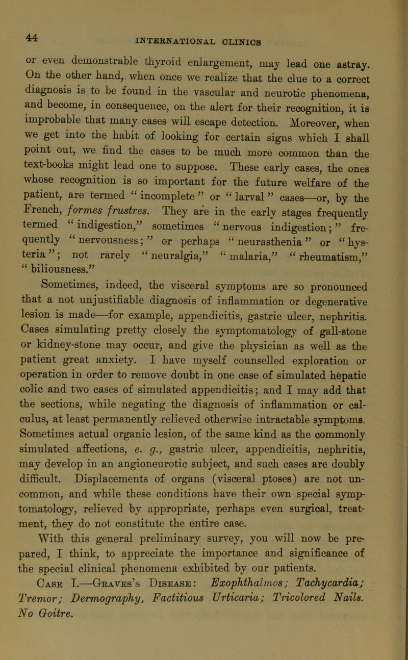 INTERNATIONAL CLINICS or even demonstrable thyroid enlargement, may lead one astray. On the other hand, when once we realize that the clue to a correct diagnosis is to be found in the vascular and neurotic phenomena, and become, in consequence, on the alert for their recognition, it is improbable that many cases will escape detection. Moreover, when we get into the habit of looking for certain signs which I shall point out, we find the cases to be much more common than the text-books might lead one to suppose. These early cases, the ones whose recognition is so important for the future welfare of the patient, are termed “ incomplete ” or “ larval ” cases—or, by the French, formes frustres. They are in the early stages frequently termed “ indigestion,” sometimes “ nervous indigestion; ” fre- quently “ nervousness; ” or perhaps “ neurasthenia ” or “ hys- teria ”; not rarely “ neuralgia,” “ malaria,” “ rheumatism,” “ biliousness.” Sometimes, indeed, the visceral symptoms are so pronounced that a not unjustifiable diagnosis of inflammation or degenerative lesion is made—for example, appendicitis, gastric ulcer, nephritis. Cases simulating pretty closely the symptomatology of gall-stone or kidney-stone may occur, and give the physician as well as the patient great anxiety. I have myself counselled exploration or operation in order to remove doubt in one case of simulated hfepatic colic and two cases of simulated appendicitis; and I may add that the sections, w'hile negating the diagnosis of inflammation or cal- culus, at least permanently relieved otherwise intractable symptoms. Sometimes actual organic lesion, of the same kind as the commonly simulated affections, e. g., gastric ulcer, appendicitis, nephritis, may develop in an angioneurotic subject, and such cases are doubly difficult. Displacements of organs (visceral ptoses) are not un- common, and while these conditions have their own special symp- tomatology, relieved by appropriate, perhaps even surgical, treat- ment, they do not constitute the entire case. With this general preliminary survey, you will now be pre- pared, I think, to appreciate the importance and significance of the special clinical phenomena exhibited by our patients. Case I.—G-eaves’s Disease : Exophthalmos; Tachycardia; Tremor; Dermography^ Factitious Urticaria; Tricolored Nails. No Ooitre.