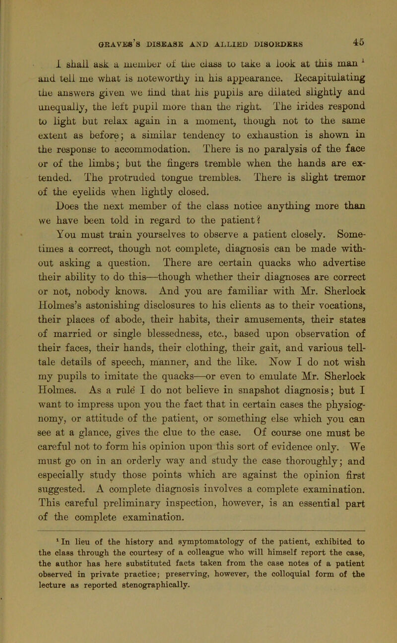 1 sliaii ask a lueiuber of tlie class to take a look at this man ^ and tell me what is noteworthy in his appearance, liecapituiating the answers given we Und that his pupils are dilated slightly and unequally, the left pupil more than the right. The irides respond to light but relax again in a moment, though not to the same extent as before j a similar tendency to exhaustion is shown in the response to accommodation. There is no paralysis of the face or of the limbs; but the fingers tremble when the hands are ex- tended. The protruded tongue trembles. There is slight tremor of the eyelids when lightly closed. Does the next member of the class notice anything more than we have been told in regard to the patient? You must train yourselves to observe a patient closely. Some- times a correct, though not complete, diagnosis can be made with- out asking a question. There are certain quacks who advertise their ability to do this—though whether their diagnoses are correct or not, nobody knows. And you are familiar with Mr. Sherlock Holmes’s astonishing disclosures to his clients as to their vocations, their places of abode, their habits, their amusements, their states of married or single blessedness, etc., based upon observation of their faces, their hands, their clothing, their gait, and various tell- tale details of speech, manner, and the like. How I do not wish ray pupils to imitate the quacks—or even to emulate Mr. Sherlock Plolmes. As a rule I do not believe in snapshot diagnosis; but I want to impress upon you the fact that in certain cases the physiog- nomy, or attitude of the patient, or something else which you can see at a glance, gives the clue to the case. Of course one must be careful not to form his opinion upon this sort of evidence only. We must go on in an orderly way and study the case thoroughly; and especially study those points which are against the opinion first suggested. A complete diagnosis involves a complete examination. This careful preliminary inspection, however, is an essential part of the complete examination. ' In lieu of the history and symptomatology of the patient, exhibited to the class through the courtesy of a colleague who will himself report the case, the author has here substituted facts taken from the case notes of a patient observed in private practice; preserving, however, the colloquial form of the lecture as reported stenographically.