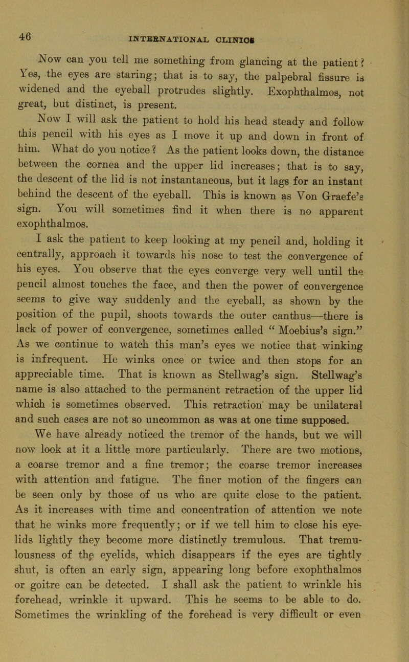 Now can you tell me something from glancing at tlie patient? \ es, the eyes are staring 5 that is to say, the palpebral fissure is widened and the eyeball protrudes slightly. Exophthalmos, not great, but distinct, is present. Now I will ask the patient to hold his head steady and follow this pencil with his eyes as I move it up and down in front of him. What do you notice ? As the patient looks down, the distance between the cornea and the upper lid increases; that is to say, the descent of the lid is not instantaneous, but it lags for an instant behind the descent of the eyeball. This is known as Von Graefe’s sign. You will sometimes find it when there is no apparent exophthalmos. I ask the patient to keep looking at rny pencil and, holding it centrally, approach it towards his nose to test the convergence of his eyes. You observe that the eyes converge very well until the pencil almost touches the face, and then the power of convergence seems to give way suddenly and the eyeball, as shown by the position of the pupil, shoots towards the outer canthus—there is lack of power of convergence, sometimes called “ Moebius’s sign.” As we continue to watch this man’s eyes we notice that winking is infrequent. He winks once or twice and then stops for an appreciable time. That is known as Stellwag’s sign. Stellwag’s name is also attached to the permanent retraction of the upper lid which is sometimes observed. This retraction may be unilateral and such cases are not so uncommon as was at one time supposed. We have already noticed the tremor of the hands, but we will now look at it a little more particularly. There are two motions, a coarse tremor and a fine tremor; the coarse tremor increases with attention and fatigue. The finer motion of the fingers can be seen only by those of us who are quite close to the patient. As it increases with time and concentration of attention we note that he winks more frequently; or if we tell him to close his eye- lids lightly they become more distinctly tremulous. That tremu- lousness of thp eyelids, which disappears if the eyes are tightly shut, is often an early sign, appearing long before exophthalmos or goitre can be detected. I shall ask the patient to wrinkle his forehead, wrinkle it upward. This he seems to be able to do. Sometimes the wrinkling of the forehead is very difficult or even