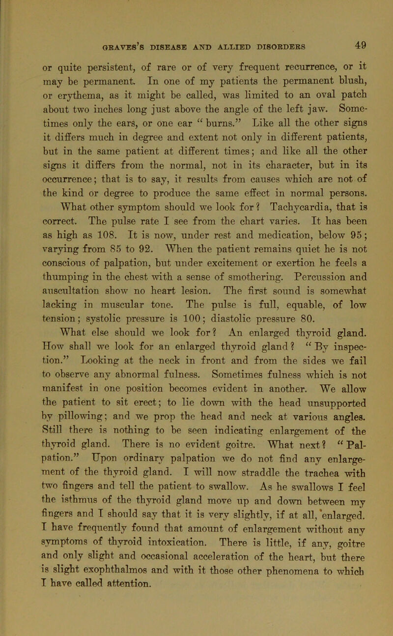 or quite persistent, of rare or of very frequent recurrence, or it may be permanent In one of my patients the permanent blush, or erythema, as it might be called, was limited to an oval patch about two inches long just above the angle of the left jaw. Some- times only the ears, or one ear “ burns.” Like all the other signs it differs much in degree and extent not only in different patients, but in the same patient at different times; and like all the other signs it differs from the normal, not in its character, but in its occurrence; that is to say, it results from causes which are not of the kind or degree to produce the same effect in normal persons. What other symptom should we look for ? Tachycardia, that is correct. The pulse rate I see from the chart varies. It has been as high as 108. It is now, under rest and medication, below 95; varying from 85 to 92. When the patient remains quiet he is not conscious of palpation, but under excitement or exertion he feels a thumping in the chest with a sense of smothering. Percussion and auscultation show no heart lesion. The first sound is somewhat lacking in muscular tone. The pulse is full, equable, of low tension; systolic pressure is 100; diastolic pressure 80. What else should we look for? An enlarged thyroid gland. How shall we look for an enlarged thyroid gland ? “ By inspec- tion.” Looking at the neck in front and from the sides we fail to observe any abnormal fulness. Sometimes fulness which is not manifest in one position becomes evident in another. We allow the patient to sit erect; to lie down with the head imsupported by pillowing; and we prop the head and neck at various angles. Still there is nothing to be seen indicating enlargement of the thyroid gland. There is no evident goitre. What next ? “ Pal- pation.” Upon ordinary palpation we do not find any enlarge- ment of the thyroid gland. I will now straddle the trachea with two fingers and tell the patient to swallow. As he swallows I feel the isthmus of the thyroid gland move up and down between my fingers and I should say that it is very slightly, if at all, 'enlarged. I have frequently found that amount of enlargement without any symptoms of thyroid intoxication. There is little, if any, goitre and only slight and occasional acceleration of the heart, but there is slight exophthalmos and with it those other phenomena to which I have called attention.