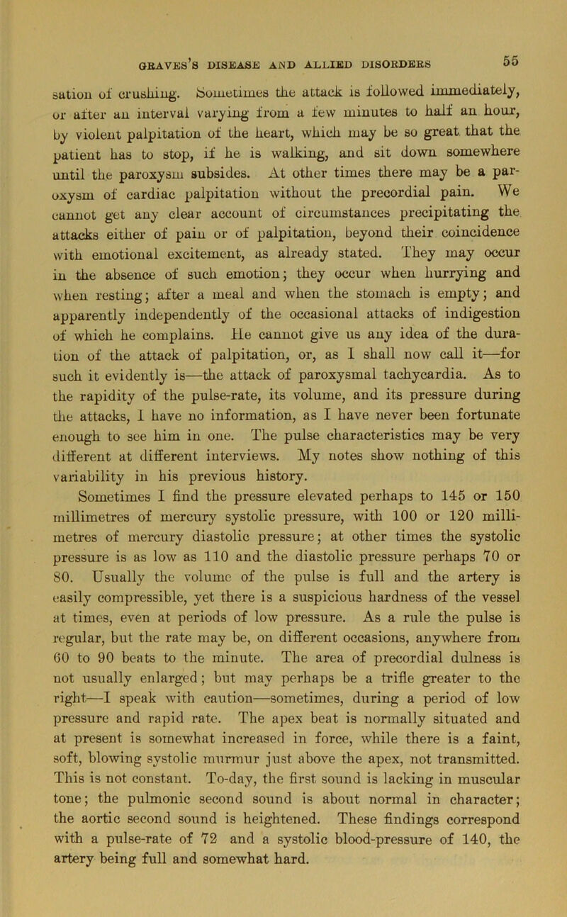 satiou of crusliiug. iSoiuetimes the attack is followed immediately, or after an interval varying’ from a few minutes to half an hour, by violent palpitation of the heart, which may be so great that the patient has to stop, if he is walking, and sit down somewhere imtil the paroxysm subsides. At other times there may be a par- oxysm of cardiac palpitation without the precordial pain. We cannot get any clear account of circumstances precipitating the attacks either of pain or of palpitation, beyond their coincidence with emotional excitement, as already stated. They may occur in the absence of such emotion; they occur when hurrying and when resting; after a meal and when the stomach is empty; and apparently independently of the occasional attacks of indigestion of which he complains, lie cannot give us any idea of the dura- tion of the attack of palpitation, or, as 1 shall now call it—for such it evidently is—the attack of paroxysmal tachycardia. As to the rapidity of the pulse-rate, its volume, and its pressure during tlie attacks, 1 have no information, as I have never been fortunate enough to see him in one. The pulse characteristics may be very tlilferent at different interviews. My notes show nothing of this vaiiability in his previous history. Sometimes I find the pressure elevated perhaps to 145 or 150 millimetres of mercury systolic pressure, witli 100 or 120 milli- metres of mercury diastolic pressure; at other times the systolic pressure is as low as 110 and the diastolic pressure perhaps 70 or 80. Usually the volume of the pulse is full and the artery is easily compi’essible, yet there is a suspicious hardness of the vessel at times, even at periods of low pressure. As a rule the pulse is regular, but the rate may be, on different occasions, anywhere from 60 to 90 beats to the minute. The area of precordial dulness is not usually enlarged; but may perhaps be a trifle greater to the right—I speak with caution—sometimes, during a period of low pressure and rapid rate. The apex beat is normally situated and at present is somewhat increased in force, while there is a faint, soft, blowing systolic murmur just above the apex, not transmitted. This is not constant. To-day, the first sound is lacking in muscular tone; the pulmonic second sound is about normal in character; the aortic second sound is heightened. These findings correspond with a pulse-rate of 72 and a systolic blood-pressure of 140, the artery being full and somewhat hard.
