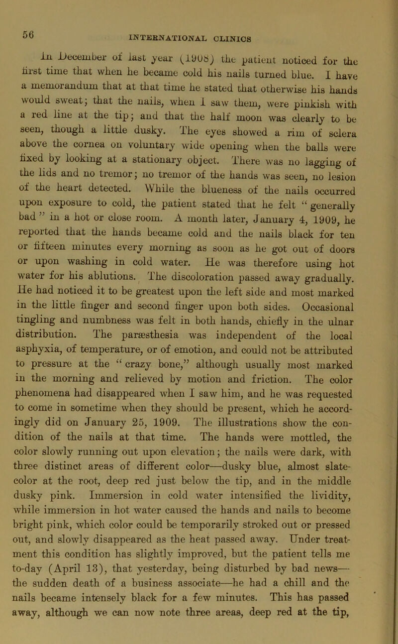 ill December oi last year tlie patient noticed for the lirst time that when he became cold his nails turned blue. I have a memorandum that at that time he stated that otherwise his hands would sweat, that the nails, when i saw them, were pinkish with a red line at the tip j and that the half moon was clearly to be seen, though a little dusky, ihe eyes showed a rim of sclera above the cornea on voluntary wide opening when the balls were hxed by looking at a stationary object. There was no lagging of the lids and no tremor j no tremor of the hands was seen, no lesion of the heart detected. While the blueness of the nails occurred upon exposure to cold, the patient stated that he felt “ generally bad ” in a hot or close room. A month later, January 4, 1909, he reported that the hands became cold and the nails black for ten or hfteen minutes every morning as soon as he got out of doors or upon washing in cold water. He was therefore using hot water for his ablutions. ^ The discoloration passed away gradually. He had noticed it to be greatest upon the left side and most marked in the little finger and second finger upon both sides. Occasional tingling and numbness was felt in both hands, chiefly in the ulnar distribution. The paraesthesia was independent of the local asphyxia, of temperature, or of emotion, and could not be attributed to pressure at the “ crazy bone,” although usually most marked in the morning and relieved by motion and friction. The color phenomena had disappeared when I saw him, and he was requested to come in sometime when they should be present, which he accord- ingly did on January 25, 1909. The illustrations show the con- dition of the nails at that time. The hands were mottled, the color slowly running out upon elevation; the nails were dark, with three distinct areas of different color—dusky blue, almost slate- color at the root, deep red just below the tip, and in the middle dusky pink. Immersion in cold water intensified the lividity, while immersion in hot water caused the hands and nails to become bright pink, which color could be temporarily stroked out or pressed out, and slowly disappeared as the heat passed away. Under treat- ment this condition has slightly improved, but the patient tells me to-day (April 13), that yesterday, being disturbed by bad news— the sudden death of a business associate—he had a chill and the nails became intensely black for a few minutes. This has passed away, although we can now note three areas, deep red at the tip,