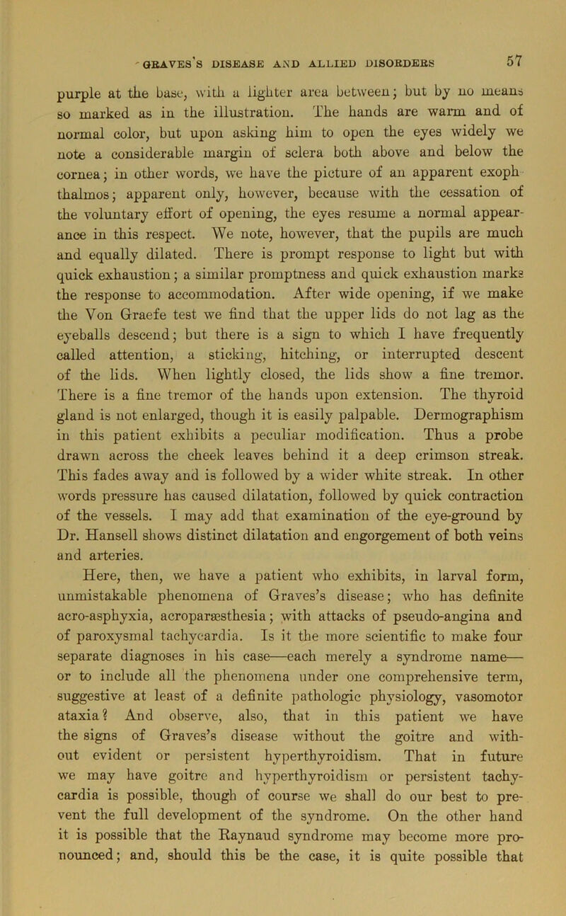 purple at the base, with a lighter area between j but bj uo lueaus so marked as in the illustration. The hands are warm and of noiTual color, but upon asking him to open the eyes widely we note a considerable margin of sclera both above and below the cornea; in other words, we have the picture of an apparent exoph thalmos; apparent only, however, because with the cessation of the voluntary effort of opening, the eyes resume a normal appear- ance in this respect. We note, however, that the pupils are much and equally dilated. There is prompt response to light but with quick exhaustion; a similar promptness and quick exhaustion marks the response to accommodation. After wide opening, if we make the Von Graefe test we find that the upper lids do not lag as the eyeballs descend; but there is a sign to which I have frequently called attention, a sticking, hitching, or interrupted descent of the lids. When lightly closed, the lids show a fine tremor. There is a fine tremor of the hands upon extension. The thyroid gland is not enlarged, though it is easily palpable. Dermographism in this patient exhibits a peculiar modification. Thus a probe drawn across the cheek leaves behind it a deep crimson streak. This fades away and is followed by a wider white streak. In other words pressure has caused dilatation, followed by quick contraction of the vessels. I may add that examination of the eye-ground by Dr. Hansell shows distinct dilatation and engorgement of both veins and aiteries. Here, then, we have a patient who exhibits, in larval form, unmistakable phenomena of Graves’s disease; who has definite aero-asphyxia, acropara3Sthesia; with attacks of pseudo-angina and of paroxysmal tachycardia. Is it the more scientific to make four separate diagnoses in his case—each merely a syndrome name— or to include all the phenomena under one comprehensive term, suggestive at least of a definite pathologic physiology, vasomotor ataxia? And observe, also, that in this patient we have the signs of Graves’s disease without the goitre and with- out evident or persistent hyperthyroidism. That in future we may have goitre and hyperthyroidism or persistent tachy- cardia is possible, though of course we shall do our best to pre- vent the full development of the syndrome. On the other hand it is possible that the Raynaud syndrome may become more pro- nounced ; and, should this be the case, it is quite possible that