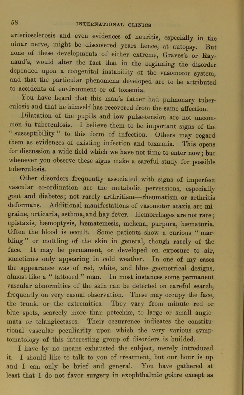 arteriosclerosis and even evidences of neuritis, especially in the ulnar nerve, might be discovered years hence, at autopsy. But none of these developments of either extreme, Graves’s or Kay- uaud s, would alter the fact that in the beginning the disorder depended upon a congenital instability of the vasomotor system, and that the particular phenomena developed are to be attributed to accidents of environment or of toxsemia. You have heard that this man’s father had pulmonary tuber* culosis and that he himself has recovered from the same affection. Dilatation of the pupils and low pulse-tension are not uncom- mon in tuberculosis. 1 believe them to be important signs of the susceptibility to this form of infection. Others may regard them as evidences of existing infection and toxaemia. This opens for discussion a wide field which we have not time to enter now; but whenever you observe these signs make a careful study for possible tuberculosis. Other disorders frequently associated with signs of imperfect vascular co-ordination are the metabolic perversions, especially gout and diabetes; not rarely arthritism—rheumatism or arthritis deformans. Additional manifestations of vasomotor ataxia are mi- graine, urticaria, asthma, and hay fever. Hemorrhages are not rare; epistaxis, hsemoptysis, haematemesis, melaena, purpura, haematuria. Often the blood is occult. Some patients show a curious “ mar- bling ” or mottling of the skin in general, though rarely of the face. It may be permanent, or developed on exposure to air, sometimes only appearing in cold weather. In one of my cases the appearance was of red, white, and blue geometrical designs, almost like a “ tattooed ” man. In most instances some permanent vascular abnormities of the skin can be detected on careful search, frequently on very casual observation. These may occupy the face, the trunk, or the extremities. They vary from minute red or blue spots, scarcely more than petechiie, to large or small angio- mata or telangiectases. Their occurrence indicates the constitu- tional vascular peculiarity upon which the very various symp- tomatology of this interesting group of disorders is builded. I have by no means exhausted the subject, merely introduced it. I should like to talk to you of treatment, but our hour is up and I can only be brief and general. You have gathered at least that I do not favor surgery in exophthalmic goitre except as