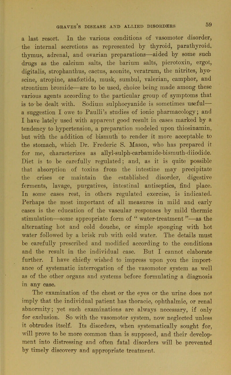 a last resort. In the various conditions of vasomotor disorder, the internal secretions aa represented by thyroid, parathyroid, thymus, adrenal, and ovarian preparations—aided by some such drugs as the calcium salts, the barium salts, picrotoxin, ergot, digitalis, strophanthus, cactus, aconite, veratrum, the nitrites, hyo- scine, atropine, asafoetida, musk, sumbul, valerian, camphor, and strontium bromide—are to be used, choice being made among these various agents according to the particular group of symptoms that is to’be dealt with. Sodium sulphocyanide is sometimes useful— a suggestion I owe to Paulli’s studies of ionic pharmacology; and I have lately used with apparent good result in cases marked by a tendency to hypertension, a preparation modeled upon thiosinamin, but with the addition of bismuth to render it more acceptable to the stomach, which Dr. Frederic S. Mason, who has prepared it for me, characterizes as allyl-sulph-carbamide-bisrauth-diiodide. Diet is to be carefully regulated; and, as it is quite possible that absorption of toxins from the intestine may precipitate the crises or maintain the established disorder, digestive ferments, lavage, purgatives, intestinal antiseptics, find place. In some cases rest, in others reg-ulated exercise, is indicated. Perhaps the most important of all measures in mild and early cases is the education of the vascular responses by mild thermic stimulation—some appropriate form of “ water-treatment ”—as the alternating hot and cold douche, or simple sponging with hot water followed by a brisk rub with cold water. The details must be carefully prescribed and modified according to the conditions and the result in the individual case. But I cannot elaborate further. I have chiefiy wished to impress upon you the import- ance of systematic interrogation of the vasomotor system as well as of the other organs and systems before formulating a diagnosis in any case. The examination of the chest or the eyes or the urine does not imply that the individual patient has thoracic, ophthalmic, or renal abnormity; yet such examinations are always necessary, if only for exclusion. So with the vasomotor system, now neglected unless it obtrudes itself. Its disorders, when systematically sought for, will prove to be more common than is supposed, and their develop- ment into distressing and often fatal disorders will be prevented by timely discovery and appropriate treatment.
