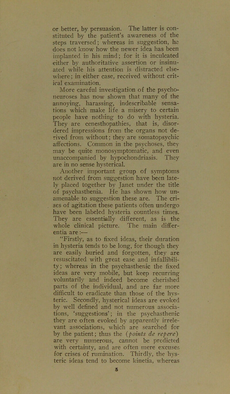 or better, by persuasion. The latter is con- stituted by the patient’s awareness of the steps traversed; whereas in suggestion, he does not know how the newer idea has been implanted in his mind; for it is inculcated either by authoritative assertion or insinu- ated while his attention is distracted else- where ; in either case, received without crit- ical examination. More careful investigation of the psycho- neuroses has now shown that many of the annoying, harassing, indescribable sensa- tions which make life a misery to certain people have nothing to do with hysteria. They are cenesthopathies, that is, disor- dered impressions from the organs not de- rived from without; they are somatopsychic affections. Common in the psychoses, they may be quite monosymptomatic, and even unaccompanied by hypochondriasis. They are in no sense hysterical. Another important group of symptoms not derived from suggestion have been late- ly placed together by Janet under the title of psychasthenia. He has shown how un- amenable to suggestion these are. The cri- ses of agitation these patients often undergo have been labeled hysteria countless times. They are essentially different, as is the whole clinical picture. The main differ- entia are:— “Firstly, as to fixed ideas, their duration in hysteria tends to be long, for though they are easily buried and forgotten, they are resuscitated with great ease and infallibili- ty; whereas in the psychasthenic the fixed ideas are very mobile, but keep recurring voluntarily and indeed become cherished parts of the individual, and are far more difficult to eradicate than those of the hys- teric. Secondly, hysterical ideas are evoked by well defined and not numerous associa- tions, ‘suggestions’; in the psychasthenic they are often evoked by apparently irrele- vant associations, which are searched for by the patient; thus the {points de repere) are very numerous, cannot be predicted with certainty, and are often mere excuses for crises of rumination. Thirdly, the hys- teric ideas tend to become kinetia, whereas