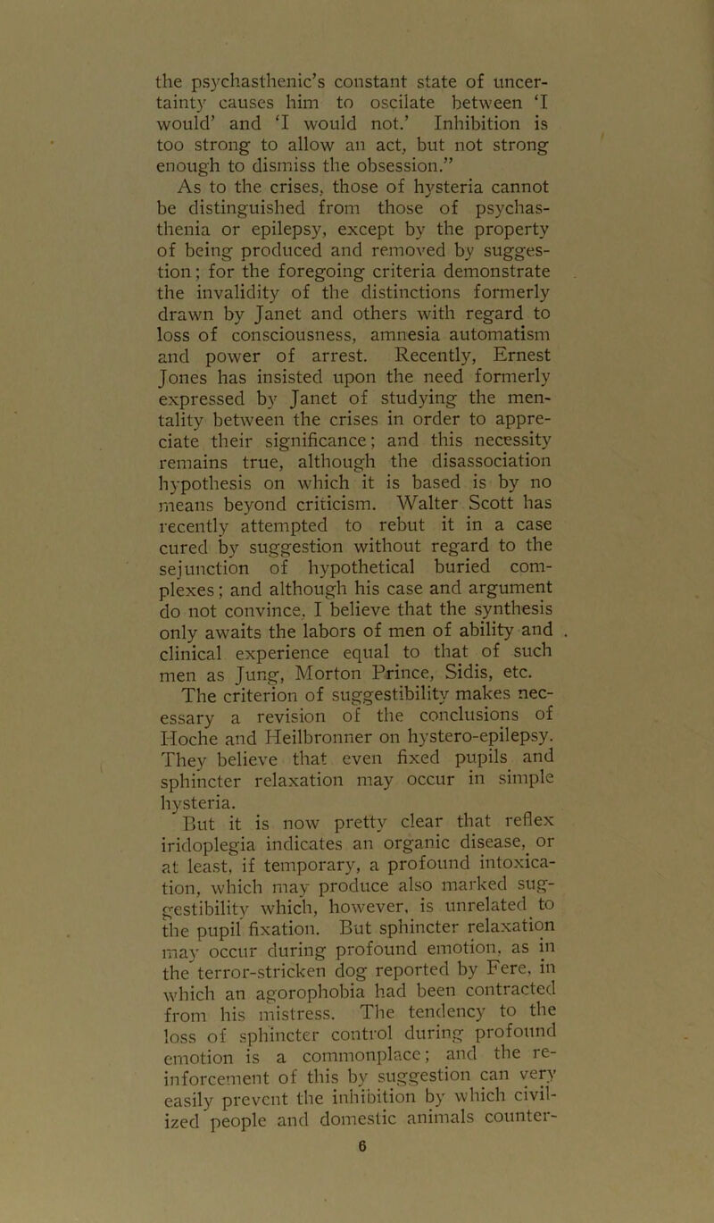 the psychasthenic’s constant state of uncer- tainty causes him to oscilate between ‘I would’ and ‘I would not.’ Inhibition is too strong to allow an act, but not strong enough to dismiss the obsession,” As to the crises, those of hysteria cannot be distinguished from those of psychas- thenia or epilepsy, except by the property of being produced and removed by sugges- tion ; for the foregoing criteria demonstrate the invalidity of the distinctions formerly drawn by Janet and others with regard to loss of consciousness, amnesia automatism and power of arrest. Recently, Ernest Jones has insisted upon the need formerly expressed by Janet of studying the men- tality between the crises in order to appre- ciate their significance; and this necessity remains true, although the disassociation hypothesis on which it is based is by no means beyond criticism. Walter Scott has recently attempted to rebut it in a case cured by suggestion without regard to the sej unction of hypothetical buried com- plexes ; and although his case and argument do not convince, I believe that the synthesis only awaits the labors of men of ability and clinical experience equal to that of such men as Jung, Morton Prince, Sidis, etc. The criterion of suggestibility makes nec- essary a revision of the conclusions of Hoche and Heilbronner on hystero-epilepsy. They believe that even fixed pupils and sphincter relaxation may occur in simple hysteria. But it is now pretty clear that reflex iridoplegia indicates an organic disease,^ or at least, if temporary, a profound intoxica- tion, which may produce also marked sug- gestibility which, however, is unrelated to the pupil fixation. But sphincter relaxation may occur during profound emotion, as in the terror-stricken dog reported by Fere, in which an agorophobia had been contracted from his mistress. The tendency to the loss of sphincter conti'ol during profound emotion is a commonplace; and the re- inforcement of this by suggestion can vep- easily prevent the inhibition by which civil- ized people and domestic animals countei-