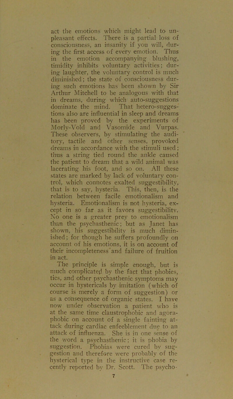 act the emotions which might lead to un- pleasant effects. There is a partial loss of consciotisness, an insanity if you will, dur- ing the first access of every emotion. Thus in the emotion accompanying blushing, timidity inhibits voluntary activities; dur- ing laughter, the voluntary control is much diminished; the state of consciousness dur- ing such emotions has been shown by Sir Arthur Mitchell to be analogous with that in dreams, during which auto-suggestions dominate the mind. That hetero-sugges- tions also are influential in sleep and dreams has been proved by the experiments of Morly-Vold and Vasomide and Vurpas. These observers, by stimulating the audi- tory, tactile and other senses, provoked dreams in accordance with the stimuli used; thus a string tied round the ankle caused the patient to dream that a wild animal was lacerating his foot, and so on. All these .states are marked by lack of voluntary con- trol, which connotes exalted suggestibility, that is to say, hysteria. This, then, is the relation between facile emotionalism and hysteria. Emotionalism is not hysteria, ex- cept in so far as it favors suggestibilitv. No one is a greater prey to emotionalism than the psychasthenic; but as Janet has shown, his suggestibility is much dimin- ished; for though he suffers profoundly on account of his emotions, it is on account of their incompleteness and failure of fruition in act. The principle is simple enough, but is much complicated by the fact that phobies, tics, and other psychasthenic symptoms may occur in hystericals by imitation (which of course is merely a form of suggestion) or as a consequence of organic states. I have now under observation a patient who is at the same time claustrophobic and agora- phobic on account of a single fainting at- tack during cardiac enfeeblement due to an attack of influenza. She is in one sense of the word a psychasthenic; it is phobia by suggestion. Phobias were cured by sug- gestion and therefore were probably of the hysterical type in the instructive case re- cently reported by Dr. Scott. The psycho-