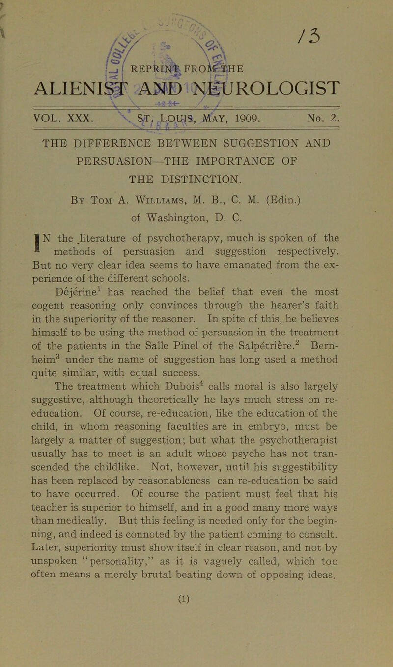 REPRIN'^- FROli^XHE ALIENI# ANDv>^EtJROLOGIST -v-^ VOL. XXX. X^^T>^Q.UjS, MAY, 1909. No. 2. THE DIFFERENCE BETWEEN SUGGESTION AND PERSUASION—THE IMPORTANCE OF THE DISTINCTION. By Tom A. Williams, M. B., C. M. (Edin.) of Washington, D. C. I N the literature of psychotherapy, much is spoken of the  methods of persuasion and suggestion respectively. But no very clear idea seems to have emanated from the ex- perience of the different schools. Dejerine^ has reached the belief that even the most cogent reasoning only convinces through the hearer’s faith in the superiority of the reasoner. In spite of this, he believes himself to be using the method of persuasion in the treatment of the patients in the Salle Pinel of the Salpdtriere.^ Bem- heim^ under the name of suggestion has long used a method quite similar, with equal success. The treatment which Dubois^ calls moral is also largely suggestive, although theoretically he lays much stress on re- education. Of course, re-education, Hke the education of the child, in whom reasoning faculties are in embryo, must be largely a matter of suggestion; but what the psychotherapist usually has to meet is an adult whose psyche has not tran- scended the childlike. Not, however, until his suggestibility has been replaced by reasonableness can re-education be said to have occurred. Of course the patient must feel that his teacher is superior to himself, and in a good many more ways than medically. But this feeling is needed only for the begin- ning, and indeed is connoted by the patient coming to consult. Later, superiority must show itself in clear reason, and not by unspoken “personality,” as it is vaguely called, which too often means a merely brutal beating down of opposing ideas.