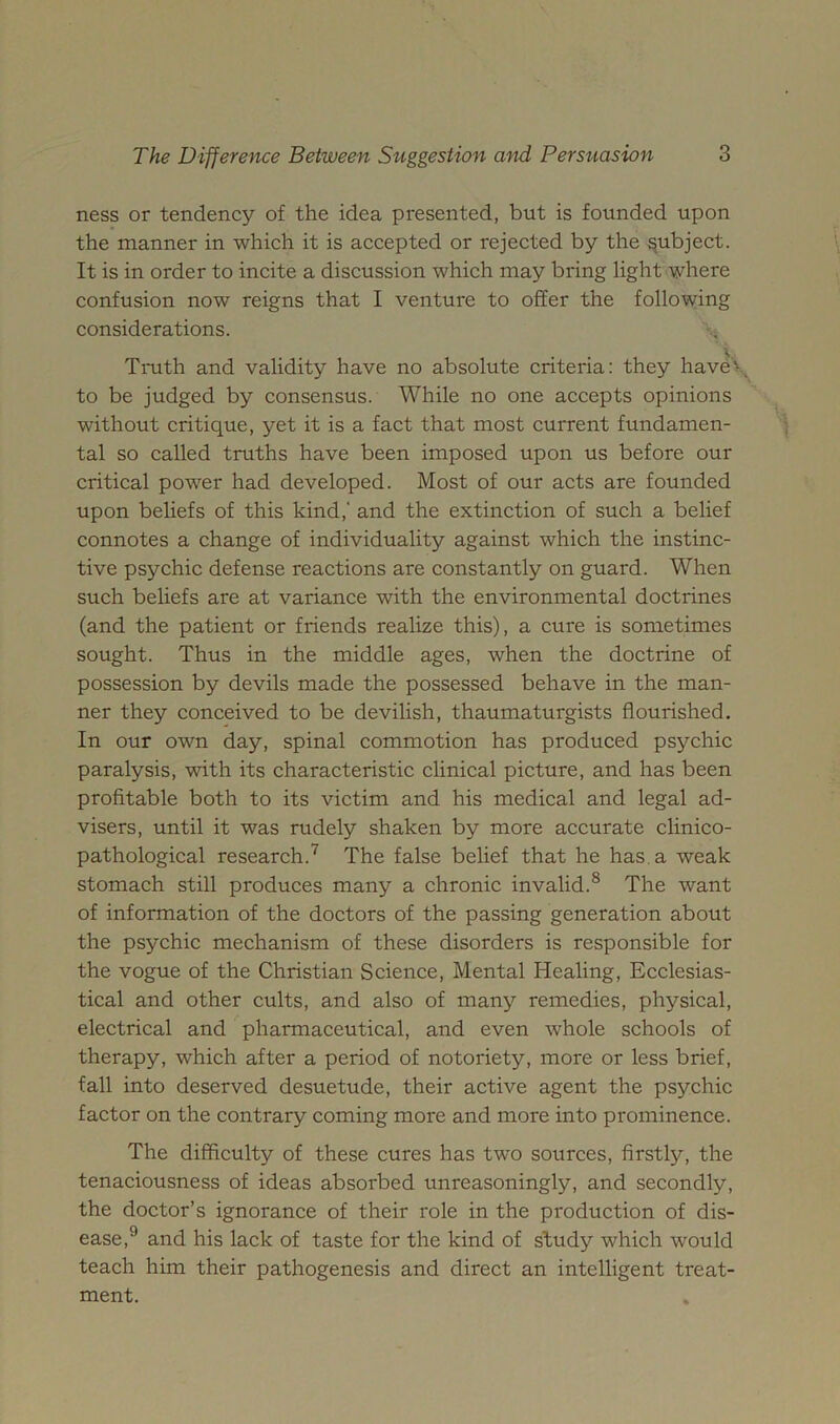 ness or tendency of the idea presented, but is founded upon the manner in which it is accepted or rejected by the subject. It is in order to incite a discussion which may bring light where confusion now reigns that I venture to offer the following considerations. Tmth and validity have no absolute criteria: they have\ to be judged by consensus. While no one accepts opinions without critique, yet it is a fact that most current fundamen- tal so called truths have been imposed upon us before our critical power had developed. Most of our acts are founded upon beliefs of this kind,' and the extinction of such a belief connotes a change of individuality against which the instinc- tive psychic defense reactions are constantly on guard. When such beliefs are at variance with the environmental doctrines (and the patient or friends realize this), a cure is sometimes sought. Thus in the middle ages, when the doctrine of possession by devils made the possessed behave in the man- ner they conceived to be devilish, thaumaturgists flourished. In our own day, spinal commotion has produced psychic paralysis, with its characteristic clinical picture, and has been profitable both to its victim and his medical and legal ad- visers, until it was rudely shaken by more accurate clinico- pathological research.^ The false belief that he has. a weak stomach still produces many a chronic invalid.^ The want of information of the doctors of the passing generation about the psychic mechanism of these disorders is responsible for the vogue of the Christian Science, Mental Healing, Ecclesias- tical and other cults, and also of many remedies, physical, electrical and pharmaceutical, and even whole schools of therapy, which after a period of notoriety, more or less brief, fall into deserved desuetude, their active agent the psychic factor on the contrary coming more and more into prominence. The difficulty of these cures has two sources, firstly, the tenaciousness of ideas absorbed unreasoningly, and secondly, the doctor’s ignorance of their role in the production of dis- ease,^ and his lack of taste for the kind of study which would teach him their pathogenesis and direct an intelligent treat- ment.