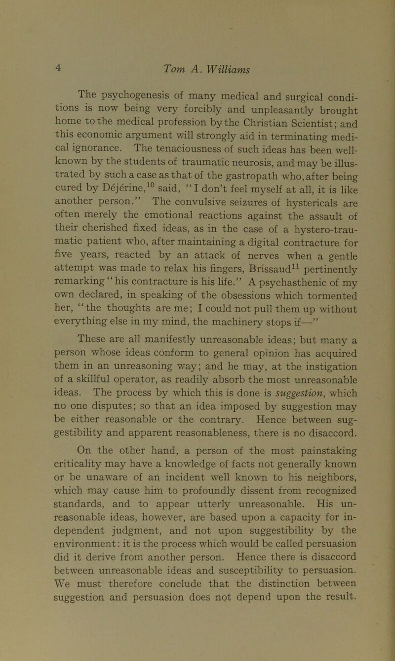 The psychogenesis of many medical and surgical condi- tions is now being very forcibly and unpleasantly brought home to the medical profession by the Christian Scientist; and this economic argument will strongly aid in terminating medi- cal ignorance. The tenaciousness of such ideas has been well- known by the students of traumatic neurosis, and may be illus- trated by such a case as that of the gastropath who, after being cured by Ddj^rine,^® said, “ I don’t feel myself at all, it is like another person.” The convulsive seizures of hystericals are often merely the emotional reactions against the assault of their cherished fixed ideas, as in the case of a hystero-trau- matic patient who, after maintaining a digital contracture for five years, reacted by an attack of nerves when a gentle attempt was made to relax his fingers, Brissaud^^ pertinently remarking ” his contracture is his life.” A psychasthenic of my own declared, in speaking of the obsessions which tormented her, “the thoughts are me; I could not pull them up without everything else in my mind, the machinery stops if—” These are all manifestly unreasonable ideas; but many a person whose ideas conform to general opinion has acquired them in an unreasoning way; and he may, at the instigation of a skillful operator, as readily absorb the most unreasonable ideas. The process by which this is done is suggestion, which no one disputes; so that an idea imposed by suggestion may be either reasonable or the contrary. Hence between sug- gestibility and apparent reasonableness, there is no disaccord. On the other hand, a person of the most painstaking criticality may have a knowledge of facts not generally known or be unaware of an incident well known to his neighbors, which may cause him to profoundly dissent from recognized standards, and to appear utterly unreasonable. His un- reasonable ideas, however, are based upon a capacity for in- dependent judgment, and not upon suggestibility by the environment: it is the process which would be called persuasion did it derive from another person. Hence there is disaccord between unreasonable ideas and susceptibility to persuasion. We must therefore conclude that the distinction between suggestion and persuasion does not depend upon the result.