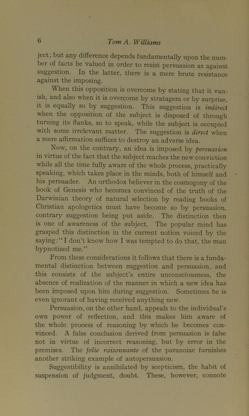 ject; but any difference depends fundamentally upon the num- ber of facts he valued in order to resist persuasion as against suggestion. In the latter, there is a mere brute resistance against the imposing. When this opposition is overcome by stating that it van- ish, and also when it is overcome by stratagem or by surprise, it is equally so by suggestion. This suggestion is htdirect when the opposition of the subject is disposed of through turning its flanks, so to speak, while the subject is occupied with some irrelevant matter. The suggestion is direct when a mere affirmation suffices to destroy an adverse idea. Now, on the contrary, an idea is imposed by persuasion in virtue of the fact that the subject reaches the new conviction while all the time fully aware of the whole process, practically speaking, which takes place in the minds, both of himself and his persuader. An orthodox believer in the cosmogony of the book of Genesis who becomes convinced of the truth of the Darwinian theory of natural selection by reading books of Christian apologetics must have become so by persuasion, contrary suggestion being put aside. The distinction then is one of awareness of the subject. The popular mind has grasped this distinction in the current notion voiced by the saying:“ I don’t know how I was tempted to do that, the man hypnotized me.” From these considerations it follows that there is a funda- mental distinction between suggestion and persuasion, and this consists of the subject’s entire unconsciousness, the absence of realization of the manner in which a new idea has been imposed upon him during suggestion. Sometimes he is even ignorant of having received anything new. Persuasion, on the other hand, appeals to the individual’s own power of reflection, and this makes him aware of the whole, process of reasoning by which he becomes con- vinced. A false conclusion derived from persuasion is false not in virtue of incorrect reasoning, but by error in the premises. The folie raisonnanie of the paranoiac furnishes another striking example of autopersuasion. Suggestibility is annihilated by scepticism, the habit of suspension of judgment, doubt. These, however, connote