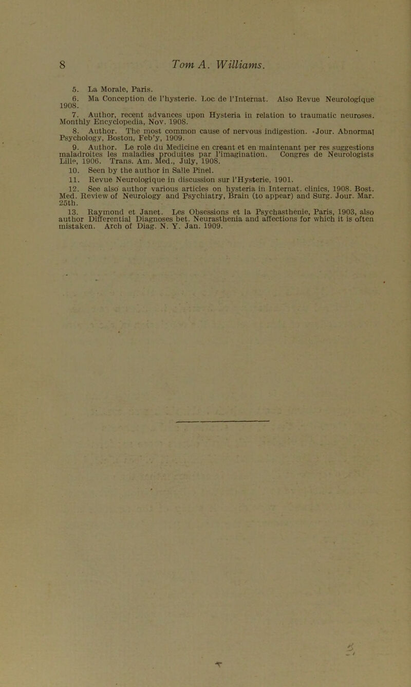 5. La Morale, Paris. 6. Ma Conception de riiysterie. Loc de I’Internat. Also Revue Neurologique 1908. 7. Author, recent advances upon Hysteria in relation to traumatic neuroses. Monthly Encyclopedia, Nov. 1908. 8. Author. The most common cause of nervous indigestion. *Jour. Abnormal Psychology, Boston, Feb’y, 1909. 9. Author. Le role du Medicine en creant et en maintenant per res suggestions maladroites les maladies produites par I’imagination. Congres de Neurologists Lille, 1906. Trans. Am. Med., July, 1908. 10. Seen by the author in Salle Pinel. 11. Revue Neurologique in discussion sur I’Hysterie, 1901. 12. See also author various articles on hysteria in Internat. clinics, 1908. Bost. Med. Review of Neurology and Psychiatry, Brain (to appear) and Surg. Jour. Mar. 25th. 13. Raymond et Janet. Les Obsessions et la Psychasthenie, Paris, 1903, also author Dinerential Diagnoses bet. Neurasthenia and affections for which it is often mistaken. Arch of Diag. N. Y. Jan. 1909. ■r