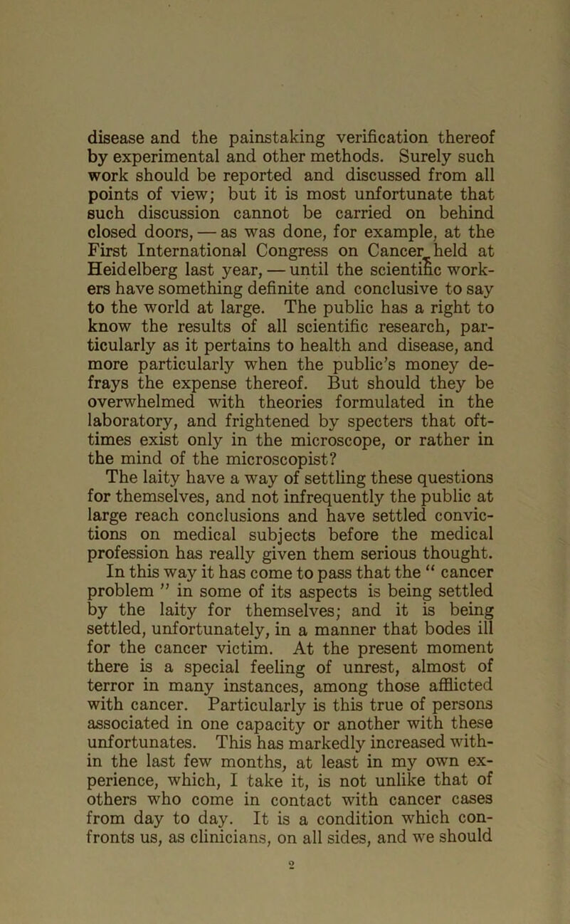 disease and the painstaking verification thereof by experimental and other methods. Surely such work should be reported and discussed from all points of view; but it is most unfortunate that such discussion cannot be carried on behind closed doors, — as was done, for example, at the First International Congress on Cancer held at Heidelberg last year, — until the scientific work- ers have something definite and conclusive to say to the world at large. The public has a right to know the results of all scientific research, par- ticularly as it pertains to health and disease, and more particularly when the public’s money de- frays the expense thereof. But should they be overwhelmed with theories formulated in the laboratory, and frightened by specters that oft- times exist only in the microscope, or rather in the mind of the microscopist? The laity have a way of settling these questions for themselves, and not infrequently the public at large reach conclusions and have settled convic- tions on medical subjects before the medical profession has really given them serious thought. In this way it has come to pass that the “ cancer problem ” in some of its aspects is being settled by the laity for themselves; and it is being settled, unfortunately, in a manner that bodes ill for the cancer victim. At the present moment there is a special feeling of unrest, almost of terror in many instances, among those afflicted with cancer. Particularly is this true of persons associated in one capacity or another with these unfortunates. This has markedly increased with- in the last few months, at least in my own ex- perience, which, I take it, is not unlike that of others who come in contact with cancer cases from day to day. It is a condition which con- fronts us, as clinicians, on all sides, and we should o